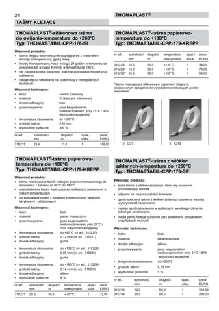 24
TAŚMY KLEJĄCE
ThomaPLAST®
THOMAPLAST®-silikonowa taśma
do owijania-temperatura do +260°C
Typ: THOMASTABIL-CPP-178-SI
Własności produktu:
•	 taśma klejąca automatycznie stapiająca się z materiałem
tworząc homogeniczną, gęstą masę
•	 tworzy homogeniczną masę w ciągu 24 godzin w temperaturze
pokojowej lub w ciągu 4 minut  w temperaturze 180°C
•	 nie zawiera środka klejącego, stąd nie pozostawia resztek przy
odklejaniu
•	 nadaje się do nakładania na przedmioty o nieregularnych
kształtach
Własności techniczne:
•	 kolor:	 ciemny czerwony
•	 materiał:	 SI (kauczuk silikonowy)
•	 środek adhezyjny:	 brak
•	 przechowywanie:	 poza bezpośrednim 	
		 nasłonecznieniem, przy 21°C i 50%	
		 wilgotności względnej
•	 temperatura stosowania:	 do +260°C
•	 grubość taśmy:	 0,51 mm
•	 wydłużenie podłużne:	 300 %
nr art.	 szerokość/	 długość/	 opak./ 	 cena/
	 mm	 m	 rolka	 EURO
315215	 25,4	 11,0	 1	 165,00
THOMAPLAST®-taśma papierowa-
temperatura do +180°C
Typ: THOMASTABIL-CPP-179-KREPP
Własności produktu:
•	 taśma maskująca z trzech rodzajów papieru marszczonego do
temperatur z zakresu od 80°C do 180°C
•	 wszechstronna taśma maskująca do większości zastosowań w
niskich temperaturach
•	 do stosowania razem z emaliami syntetycznymi, lakierami 	
akrylowymi i celulozowymi
Własności techniczne:
•	 kolor:	 biały
•	 materiał:	 papier marszczony
•	 przechowywanie:	 poza bezpośrednim 	
		 nasłonecznieniem, przy 21°C i 	
		 50% wilgotności względnej
•	 temperatura stosowania:	 do +80°C (nr art.: 315227)
•	 grubość taśmy:	 0,12 mm (nr art.: 315227)
•	 środek adhezyjny:	 guma
•	 temperatura stosowania:	 do +135°C (nr art.: 315228)
•	 grubość taśmy:	 0,55 mm (nr art.: 315228)
•	 środek adhezyjny:	 guma
•	 temperatura stosowania:	 do +180°C (nr art.: 315229)
•	 grubość taśmy:	 0,14 mm (nr art.: 315229)
•	 środek adhezyjny:	 silikon
•	 wydłużenie podłużne:	 8 %
nr art.	 szerokość/	 długość/	 temperatura	 opak./ 	 cena/
	 mm	 m	 maksymalna	 sztuk	 EURO
315227	 25,0	 50,0	 + 80°C	 1	 32,00
THOMAPLAST®-taśma papierowa-
temperatura do +180°C
Typ: THOMASTABIL-CPP-179-KREPP
nr art.	 szerokość/	 długość/	 temperatura	 opak./ 	 cena/
	 mm	 m	 maksymalna	 sztuk	 EURO
315228	 25,0	 50,0	 +135°C	 1	 34,00
315229*	 18,0	 50,0	 +180°C	 1	 70,00
315230*	 25,0	 50,0	 +180°C	 1	 96,00
*taśma maskująca z silikonowym systemem klejącym,
opracowanym specjalnie do wysokotemperaturowych powłok
malarskich
THOMAPLAST®-taśma z włókien
szklanych-temperatura do +260°C
Typ: THOMASTABIL-CPP-178-GF
Własności produktu:
•	 biała taśma z włókien szklanych, łatwo się usuwa nie
pozostawiając resztek
•	 odporna na rozpuszczalniki i ścieranie
•	 gęsto spleciona taśma z włókien szklanych zapewnia wysoką
wytrzymałość na zerwanie
•	 nadaje się do stosowania w aplikacjach wysokiego ciśnienia
takich jak piaskowanie
•	 może pełnić funkcje ochronne przy powlekaniu proszkowym
oraz farbach mokrych
Własności techniczne:
•	 kolor:	 biała
•	 materiał:	 włókna szklane
•	 środek adhezyjny:	 silikon
•	 przechowywanie:	 poza bezpośrednim 	
		 nasłonecznieniem, przy 21°C i 50%	
		 wilgotności względnej
•	 temperatura stosowania:	 do +260°C
•	 grubość taśmy:	 0,15 mm
•	 wydłużenie podłużne:	 5 %
nr art.	 szerokość/	 długość/	 opak./ 	 cena/
	 mm	 m	 rolka	 EURO
315213	 12,0	 50,0	 1	 144,00
315214	 25,0	 50,0	 1	 236,00
31 5227	 31 5213
 