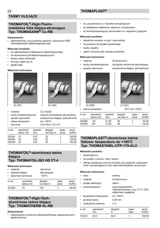 25
TAŚMY KLEJĄCE
ThomaPLAST®
THOMAFOIL®-High-Therm-
miedziana folia klejąca-ekranująca
Typ: THOMASANN® Cu-RB
Zastosowania:
•	 elektrotechnika, przy produkcji zgodnej z wytycznymi EMC
(kompatybilności elektromagnetycznej)
Własności produktu:
•	 do odprowadzania naładowania elektrostatycznego
•	 do ekranowania pól elektromagnetycznych
•	 bardzo dobra lutowność
•	 tłumiący ogień wg UL.
•	 gładka folia
Własności techniczne:
•	 materiał:	 Cu (miedź)
•	 cechy charakterystyczne:	 wysoce przewodzący klej akrylowy
•	 sposób wykonania:	 powierzchnia klejąca, jednostronnie
•	 zakres temperatur:	 do +130°C
•	 oporność:	 0,02 Ohm / 2,5 cm
2
nr art.	 szerokość	 grubość	 długość	 opak./ 	 cena/
	 taśmy mm	 mm	 na rolce m	 sztuk	 EURO
332391	 12	 0,07	 33	 1	 102.00
332392	 19	 0,07	 33	 1	 138.00
332393	 25	 0,07	 33	 1	 182.00
THOMAFOIL®-aluminiowa taśma
klejąca
Typ: THOMAFOIL-ISO HD FT-4
Własności techniczne:
•	 materiał:	 aluminium
•	 warstwa klejąca:	 klej akrylowy
•	 odporność termiczna	 +90°C
nr art.	 szerokość	 długość	 opak. 	 cena/
	 taśmy mm	 na rolce m	 sztuk	 EURO
301660	 75	 100	 1	 156.00
THOMAFOIL®-High-Tech-
aluminiowa taśma klejąca
Typ: THOMATHERM AL-RB
Zastosowania:
•	 zastosowanie w technice półprzewodnikowej, galwanizerniach i
elektrotechnice
•	 do uszczelniania rur i kanałów wentylacyjnych
•	 do wykładania reflektorów cieplnych i powietrznych
•	 do termoprzewodzących zamocowań rur i wężownic grzejnych
Własności produktu:
•	 absolutnie szczelny na gaz i parę wodną
•	 nie powraca do kształtu pierwotnego
•	 trudno zapalny
•	 papier ochronny jako warstwa pośrednia
Własności techniczne:
•	 materiał:	 Al (aluminium)
•	 cechy charakterystyczne:	 obciążalny termicznie klej akrylowy
•	 sposób wykonania:	 powierzchnia klejąca, jednostronnie
	
•	 zakres temperatur:	 -50°C do +150°C
nr art.	 szerokość	 grubość	 długość	 opak./ 	 cena/
	 taśmy mm	 mm	 na rolce m	 sztuk	 EURO
332389	 50	 0,125	 50	 1	 64.00
332390	 100	 0,125	 50	 1	 116.00
THOMAPLAST®-aluminiowa taśma
foliowa- temperatura do +180°C
Typ: THOMASTABIL-CPP-179-ALU
Własności produktu:
•	 kwasoodporny
•	 do powłok z chromu, niklu i kadmu
•	 oferuje dodatkową ochronę produktu przy ogólnych zastosowa-
niach uszczelniających oraz odpromieniowywaniu termicznym
Własności techniczne:
•	 kolor:	 srebrny
•	 materiał:	 Al (aluminium)
•	 środek adhezyjny:	 silikon
•	 przechowywanie:	 poza bezpośrednim 	
		 nasłonecznieniem, przy 21°C i 50%	
		 wilgotności względnej
•	 temperatura stosowania:	 do +180°C
•	 grubość taśmy:	 0,08 mm
•	 wydłużenie podłużne:	 5 %
nr art.	 szerokość/	 długość/	 opak./ 	 cena/
	 mm	 m	 rolka	 EURO
315231	 25,0	 50,0	 1	 194,00
33 2391	 30 1660 33 2389	 31 5231
 