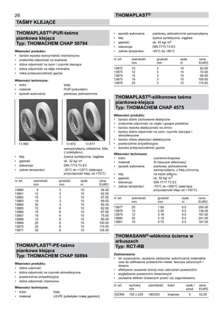 26
TAŚMY KLEJĄCE
ThomaPLAST®
THOMAPLAST®-PUR-taśma
piankowa klejąca
Typ: THOMACHEM CHAP 50794
Własności produktu:
•	 bardzo wysoka wytrzymałość mechaniczna
•	 znakomita odporność na ścieranie
•	 dobra odporność na ozon i czynniki starzące
•	 dobra odporność na oleje mineralne
•	 niska przepuszczalność gazów
Własności techniczne:
•	 kolor:	 biały
•	 materiał:	 PUR (poliuretan)
•	 sposób wykonania:	 piankowy, jednostronnie 	
	
	
	
	
	
	
	
	
	
	
	
	
	
	
		 samoprzylepny (okładzina: folia 	
		 z polietylenu)
•	 klej:	 żywica syntetyczna, ciągliwa
•	 gęstość:	 ok. 32 kg/ m3
•	 tolerancja:	 DIN 7715 T3 E3
•	 zakres temperatur:	 -30°C do +120°C (słabnąca 	
		 przyczepność kleju od +70°C)
nr art.	 szerokość	 grubość	 opak. 	 cena
	 mm	 mm	 m	 EURO
13860	 9	 3	 10	 54.00
13861	 12	 3	 10	 62.00
13862	 15	 3	 10	 67.00
13863	 19	 3	 10	 69.00
13864	 30	 3	 10	 90.00
13865	 12	 6	 10	 62.00
13866	 15	 6	 10	 67.00
13867	 19	 6	 10	 75.00
13868	 15	 8	 10	 85.00
13869	 20	 8	 10	 100.00
13870	 25	 8	 10	 115.00
13871	 30	 8	 10	 126.00
THOMAPLAST®-PE-taśma
piankowa klejąca
Typ: THOMACHEM CHAP 50894
Własności produktu:
•	 dobra udarność
•	 dobra odporność na czynniki atmosferyczne
•	 powierzchnia antyadhezyjna
•	 dobra odporność chemiczna
Własności techniczne:
•	 kolor:	 biały
•	 materiał:	 LD-PE (polietylen małej gęstości)
•	 sposób wykonania:	 piankowy, jednostronnie samoprzylepny
•	 klej:	 żywica syntetyczna, ciągliwa
•	 gęstość:	 ok. 45 kg/ m3
•	 tolerancja:	 DIN 7715 T3 E3
•	 zakres temperatur:	 -40°C do +80°C
nr art.	 szerokość	 grubość	 opak. 	 cena
	 mm	 mm	 m	 EURO
13872	 10	 3	 10	 62.00
13873	 12	 3	 10	 72.00
13874	 15	 3	 10	 90.00
13875	 19	 3	 10	 100.00
13876	 25	 3	 10	 115.00
THOMAPLAST®-silikonowa taśma
piankowa-klejąca
Typ: THOMACHEM CHAP 4575
Własności produktu:
•	 bardzo dobre zachowanie elastyczne
•	 znakomita odporność na ciepło i gorące powietrze
•	 bardzo wysoka elastyczność na zimno
•	 bardzo dobra odporność na ozon, czynniki starzące i 	
atmosferyczne
•	 bardzo dobre własności dielektryczne
•	 powierzchnia antyadhezyjna
•	 wysoka przepuszczalność gazów
Własności techniczne:
•	 kolor:	 czerwono-brązowa
•	 materiał:	 Si (kauczuk silikonowy)
•	 sposób wykonania:	 piankowy, jednostronnie 	
		 samoprzylepny, z folią ochronną
•	 klej:	 na bazie silikonu
•	 gęstość:	 ok. 50 kg/ m
3
•	 tolerancja:	 DIN 7717 T3 E3
•	 zakres temperatur:	 -70°C do +260°C (słabnąca 	
		 przyczepność kleju od +150°C)
nr art.	 szerokość	 grubość	 opak. 	 cena
	 mm	 mm	 m	 EURO
13877	 25	 1.60	 9.0	 200.00
13878	 10	 2.40	 9.0	 136.00
13879	 12	 3.18	 9.0	 167.00
13880	 25	 3.18	 9.0	 241.00
13881	 19	 4.75	 4.5	 167.00
THOMASANN®-włóknina ścierna w
arkuszach
Typ: RCT-RB
Zastosowania:
•	 do czyszczenia, usuwania zadziorów, wykończania materiałów
oraz do szlifowania powierzchni metali, tworzyw sztucznych i
drewna
•	 efektywne usuwanie korozji oraz zabrudzeń powierzchni
•	 wygładzanie powierzchni drewnianych
•	 usuwanie włókien drzewnych przed i po zagruntowaniu
nr art.	 wymiary	 ziarnistość	 kolor	 opak./	 cena
	 mm	 	 	 sztuk	 EURO
332394	 152 x 229	 180/220	 brązowy	 5	 42,00
13 860	 13 872    13 877
 