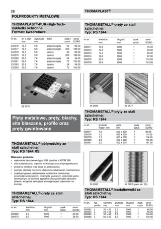 28
POŁPRODUKTY METALOWE
ThomaPLAST®
THOMAPLAST®-PUR-High-Tech-
nakładki ochronne
Format: kwadratowe
nr art.	 dł. x szer.	 wysokość	 kolor 	 opak./	 cena/
	 mm	 mm	 	 sztuk	 EURO
332376	 12,7	 5,8	 przezroczysty	 50	 66.00
332377	 12,7	 5,8	 przezroczysty	 200	 186.00
332378	 12,7	 5,8	 czarny	 50	 66.00
332379	 12,7	 5,8	 czarny	 200	 186.00
332380	 20,5	 7,6	 przezroczysty	 24	 54.00
332381	 20,5	 7,6	 przezroczysty	 72	 102.00
332382	 20,5	 7,6	 czarny	 24	 54.00
332383	 20,5	 7,6	 czarny	 72	 102.00
	
Płyty metalowe, pręty, blachy,
sita blaszane, profile oraz
pręty gwintowane
THOMAMETALL®-półprodukty ze
stali szlachetnej
Typ: RS 1844 RS
Własności produktu:
•	 wykonanie bezszwowe typu 316L zgodnie z ASTM 269
•	 stal austenityczna, odporna na korozję oraz antymagnetyczna
•	 proste w obróbce oraz łatwe do polerowania
•	 poprzez obróbkę na zimno ulepszono właściwości mechaniczne
•	 znajduje typowe zastosowanie w technice chemicznej,
przemyśle spożywczym, przemyśle gazowym, przemyśle petro-
chemicznym, w technice szpitalnej oraz przemyśle samocho-
dowym, wszędzie tam gdzie wymagana jest odporność na
korozję
THOMAMETALL®-pręty ze stali
szlachetnej
Typ: RS 1844
nr art.	 średnica	 długość	 opak.	 cena
	 mm	 mm	 sztuk	 EURO
300569	 4,0	 1000	 1	 23.00
300570	 6,0	 1000	 1	 28.00
THOMAMETALL®-pręty ze stali
szlachetnej
Typ: RS 1844
nr art.	 średnica	 długość	 opak.	 cena
	 mm	 mm	 sztuk	 EURO
300571	 10,0	 1000	 1	 45.00
300572	 12,0	 1000	 1	 48.00
300573	 14,0	 1000	 1	 65.00
300574	 18,0	 1000	 1	 87.00
300575	 20,0	 1000	 1	 110.00
300576	 25,0	 1000	 1	 133.00
THOMAMETALL®-płyty ze stali
szlachetnej
Typ: RS 1844
nr art.	 grubość	 płyta	 opak.	 cena
	 mater. mm	 mm	 sztuk	 EURO
300577	 1,0	 500 x 300	 1	 90.00
300578	 1,2	 500 x 300	 1	 111.00
300579	 1,5	 500 x 300	 1	 114.00
300580	 2,5	 500 x 300	 1	 164.00
300581	 3,0	 500 x 300	 1	 181.00
THOMAMETALL®-kształtowniki ze
stali szlachetnej
Typ: RS 1844
nr art.	 typ	 wymiary	 grubość	 długość	 opak.	 cena
	 profilu	 mm	 mm	 mm	 sztuk	 EURO
300582	 L	 20 x 20	 3,0	 1000	 1	 48.00
300583	 L	 25 x 25	 3,0	 1000	 1	 58.00
300584	 L	 40 x 40	 5,0	 1000	 1	 104.00
300585	 L	 50 x 50	 6,0	 1000	 1	 130.00
33 2376 30 0569	 30 0577
30 0582	 30 0652 (patrz str. 29)
 