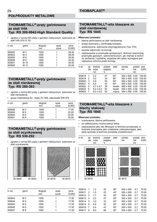 29
POŁPRODUKTY METALOWE
ThomaPLAST®
THOMAMETALL®-pręty gwintowane
ze stali V4A
Typ: RS 200-9942-High Standard Quality
•	 zgodne z normą ISO pręty z gwintem metrycznym, wykonane ze
stali V4A (316 S 16)
nr art.	 gwint	 długość	 opak.	 cena
	 	 mm	 sztuk	 EURO
300652	 M 3	 1000	 1	 28.00
300653	 M 4	 1000	 1	 28.00
300655	 M 6	 1000	 1	 28.00
300656	 M 8	 1000	 1	 44.00
300657	 M 10	 1000	 1	 55.00
300658	 M 12	 1000	 1	 83.00
THOMAMETALL®-pręty gwintowane
ze stali nierdzewnej
Typ: RS 280-363
•	 zgodne z normą ISO pręty z gwintem metrycznym, wykonane ze
stali nierdzewnej
•	 grupa materiałowa A2;  klasa 70 18/8, odpowiada DIN 975
nr art.	 gwint	 długość	 opak.	 cena
	 	 mm	 sztuk	 EURO
300648	 M 3	 1000	 1	 17.00
300649	 M 4	 1000	 1	 22.00
300650	 M 6	 1000	 1	 22.00
300651	 M 8	 1000	 1	 30.00
THOMAMETALL®-pręty gwintowane
ze stali ocynkowanej
Typ: RS 530-292
•	 zgodne z normą ISO pręty z gwintem metrycznym, wykonane ze
stali ocynkowanej
nr art.	 gwint	 długość	 opak.	 cena
	 	 mm	 sztuk	 EURO
300643	 M 3	 1000	 1	 17.00
300644	 M 4	 1000	 1	 17.00
300645	 M 5	 1000	 1	 17.00
300646	 M 6	 1000	 1	 17.00
300647	 M 8	 1000	 1	 17.00
THOMAMETALL®-sita blaszane ze
stali nierdzewnej
Typ: RS 1845
Własności produktu:
•	 blacha perforowana ze stali nierdzewnej
•	 brzegi wykonane z zamkniętej krawędzi
•	 austenityczna, wykonanie antymagnetyczne (Typ: 316)
•	 wysoka odporność na korozję
•	 zastosowanie w przemyśle spożywczym, technice chemicznej,
przemyśle gazowym i petrochemicznym, jak również w techni-
ce sanitarnej i szpitalnej, wszędzie tam gdzie wymagana jest
najwyższa ochrona przed korozją
nr art.	 typ	 średnica	 prześwit	 układ	 wymiary	 grubość	 cena
	 sita	 oczka	 względny 	 	 mm	 mat. 	 EURO	
	 	 mm	 %	 	 	 mm
300618	 1	 2,0	 47	 60°	 500 x 500	 0,55	 105.00
300619	 2	 3,0	 33	 60°	 500 x 500	 0,55	 105.00
300620	 3	 4,8	 50	 60°	 500 x 500	 0,55	 105.00
300621	 4	 6,4	 43	 60°	 500 x 500	 0,55	 105.00
300622	 5	 4,7 x 4,7	 35	 kwadr.	 500 x 500	 0,55	 105.00
300623	 6	 6,0 x 6,0	 62	 kwadr.	 500 x 500	 0,55	 105.00
300624	 7	 6,0 x 6,0	 52	 mijany	 500 x 500	 0,55	 105.00
THOMAMETALL®-sita blaszane z
blachy stalowej
Typ: RS 1845
Własności produktu:
•	 ocynkowana, blacha perforowana
•	 po odtłuszczeniu można pokryć farbą
•	 zastosowanie jako sito filtracyjne w technice procesowej, w
budowie przyrządów jako urządzenie zabezpieczające, jako
płyta oporowa w technice procesów przetwórczych
nr art.	 typ	 średnica	 prześwit	 układ	 wymiary	 grubość	 cena
	 sita	 oczka	 względny 	 	 mm	 mat. 	 EURO	
	 	 mm	 %	 	 	 mm
300610	 1	 1,2	 42	 60°	 500 x 500	 0,7	 70.00
300611	 2	 1,5	 22	 45°	 500 x 500	 0,7	 70.00
300612	 3	 1,7	 45	 60°	 500 x 500	 0,7	 70.00
300613	 4	 2,0	 47	 60°	 500 x 500	 0,7	 70.00
300614	 5	 3,0	 33	 60°	 500 x 500	 0,7	 70.00
300615	 6	 4,8	 50	 60°	 500 x 500	 0,7	 70.00
300616	 7	 6,4	 43	 60°	 500 x 500	 0,7	 70.00
300617	 8	 8,0	 68	 60°	 500 x 500	 0,7	 70.00
30 0618	 30 061030 0648    30 0643	 30 0618    30 0610
 