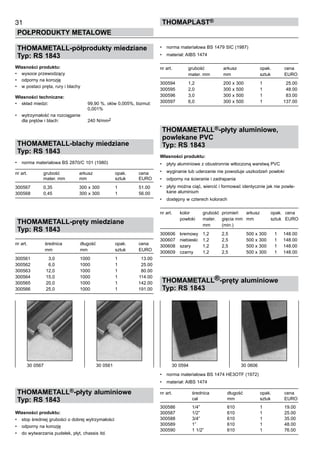 31
POŁPRODUKTY METALOWE
ThomaPLAST®
THOMAMETALL-półprodukty miedziane
Typ: RS 1843
Własności produktu:
•	 wysoce przewodzący
•	 odporny na korozję
•	 w postaci pręta, rury i blachy
Własności techniczne:
•	 skład miedzi:	 99,90 %, ołów 0,005%, bizmut: 	
		 0,001%
•	 wytrzymałość na rozciąganie	
dla prętów i blach:	 240 N/mm2
THOMAMETALL-blachy miedziane
Typ: RS 1843
•	 norma materiałowa BS 2870/C 101 (1980)
nr art.	 grubość	 arkusz	 opak.	 cena
	 mater. mm	 mm	 sztuk	 EURO
300567	 0,35	 300 x 300	 1	 51.00
300568	 0,45	 300 x 300	 1	 56.00
THOMAMETALL-pręty miedziane
Typ: RS 1843
nr art.	 średnica	 długość	 opak.	 cena
	 mm	 mm	 sztuk	 EURO
300561	 3,0	 1000	 1	 13.00
300562	 6,0	 1000	 1	 25.00
300563	 12,0	 1000	 1	 80.00
300564	 15,0	 1000	 1	 114.00
300565	 20,0	 1000	 1	 142.00
300566	 25,0	 1000	 1	 191.00
THOMAMETALL®-płyty aluminiowe
Typ: RS 1843
Własności produktu:
•	 stop średniej grubości o dobrej wytrzymałości
•	 odporny na korozję
•	 do wytwarzania pudełek, płyt, chassis itd.
•	 norma materiałowa BS 1479 SIC (1987)
•	 materiał: AIBS 1474
nr art.	 grubość	 arkusz	 opak.	 cena
	 mater. mm	 mm	 sztuk	 EURO
300594	 1,2	 200 x 300	 1	 25.00
300595	 2,0	 300 x 500	 1	 48.00
300596	 3,0	 300 x 500	 1	 83.00
300597	 6,0	 300 x 500	 1	 137.00
THOMAMETALL®-płyty aluminiowe,
powlekane PVC
Typ: RS 1843
Własności produktu:
•	 płyty aluminiowe z obustronnie wtłoczoną warstwą PVC
•	 wyginanie lub uderzanie nie powoduje uszkodzeń powłoki
•	 odporny na ścieranie i zadrapania
•	 płyty można ciąć, wiercić i formować identycznie jak nie powle-
kane aluminium
•	 dostępny w czterech kolorach
nr art.	 kolor	 grubość	 promień	 arkusz	 opak.	 cena
	 powłoki	 mater. 	 gięcia mm	 mm	 sztuk	 EURO
	 	 mm	 (min.)
300606	 kremowy	 1,2	 2,5	 500 x 300	 1	 148.00
300607	 niebieski	 1,2	 2,5	 500 x 300	 1	 148.00
300608	 szary	 1,2	 2,5	 500 x 300	 1	 148.00
300609	 czarny	 1,2	 2,5	 500 x 300	 1	 148.00
THOMAMETALL®-pręty aluminiowe
Typ: RS 1843
•	 norma materiałowa BS 1474 HE3OTF (1972)
•	 materiał: AIBS 1474
nr art.	 średnica	 długość	 opak.	 cena
	 cal	 mm	 sztuk	 EURO
300586	 1/4”	 610	 1	 19.00
300587	 1/2”	 610	 1	 25.00
300588	 3/4”	 610	 1	 35.00
300589	 1”	 610	 1	 48.00
300590	 1 1/2”	 610	 1	 76.00
30 0567	 30 0561 30 0594	 30 0606
 
