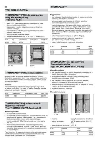 33
TECHNIKA KLEJENIA
ThomaPLAST®
THOMASANN®-PTFE-dwukomponen-
towy klej epoksydowy
Typ: NRN KL 65
•	 wiąże PTFE z wszystkimi zwykłymi materiałami (ze szkła, 	
drzewa, metalu, ceramiki itd.)
•	 klej specjalny z bardzo dużą odpornością na obciążenia 	
udarowe i wibracje
•	 w skład dostawy wchodzą: jeden pojemnik spoiwa i jeden
pojemnik utwardzacza
•	 odporny na oleje mineralne i paliwa
•	 Temperatura stosowania: -60 °C do +140 °C, krótko 170 °C  
nr art.	 klej	 utwardzacz	 opak./ sztuk	 cena Euro
60380	 1000 g	 400 g	 1	 298,00
THOMASANN®-PTFE-rozpuszczalnik
Aktywny roztwór Na (wapnia) (wysoka temperatura zapłonu). 	
Roztwór ten usuwa atomy fluoru i inne węglowodory z powierzchni
PTFE pozostawiając warstwę zawierającą węgiel,  zdolną łączyć
się z każdym klejem.
Działanie:
Trawienie następuje w temperaturze pokojowej w ciągu 30 do
60 sekund lub przy 60 °C w ciągu 10 sekund, osiągając brązowe
zabarwienie powierzchni klejonej.
    
nr art.	 zawartość l	 opakowanie / sztuk	 cena Euro
60382	 ~ 0,25	 1	 228,00
THOMASANN®-klej uniwersalny do
fluoroelastomerów
Typ: THOMACHEM-VT-Coating-I-19
Własności produktu:
•	 Do klejenia fluoroelastomerów
•	 Do klejenia fluoroelastomerów oraz innych materiałów takich jak:
elastomery (np. kauczuk chloroprenowy, CR),  niektóre termo-
plasty, skóry, metale, drzewo, szkło, papier i tekstylia.
•	 wysoka wydajność, 100 g kleju uniwersalnego wystarcza na 	
700 cm2. 	
•	 Przed zastosowaniem należy przygotować powierzchnię
przeznaczoną do klejenia, musi być czysta, sucha i wolna od
tłuszczów. Nadanie powierzchni szorstkości wpływa korzystnie
na proces klejenia.
Przed klejeniem, do czyszczenia elastomerów zaleca się rozpusz-
czalnik ketonowy, natomiast do czyszczenia metali zaleca się
rozpuszczalniki chlorowane (np. Trichloroetylen).
Przygotowanie:
•	 klej i aktywator (katalizator ) wymieszać do uzyskania jednolitej
substancji, bez dopływu powietrza.
•	 aktywowany klej przechowywać ok. 15 dni w szczelnie
zamkniętym pojemniku w temperaturze 0°.
•	 nanieść aktywowany klej na wszystkie klejone powierzchnie,
pozwolić schnąć do momentu w którym dotknięcie nie pozos-
tawia resztek kleju. Czas schnięcia wynosi ok. 10-15 minut.
Sklejenie następuje poprzez wzajemny docisk obu powierzchni.
Czas docisku ok. 15 min. Zaleca się zagruntowanie klejonych
powierzchni.
•	 całkowite związanie następuje po upływie 40 godz.
•	 czas przechowywania w pojemniku oryginalnym 	
(nie aktywowany) wynosi 6 miesięcy.
•	 należy unikać dotykania i wdychania aktywatora.
	
nr art.	 pojemnik	 opak.	 cena
	 g 	 sztuk	 Euro
19164	   300	 1	 146.00
19165	 1000	 1	 422.00
THOMASANN®-klej specjalny do
fluoroelastomerów
Typ: THOMACHEM-SYK-Coating
Własności produktu:
•	 klej specjalny odporny na wysoką temperaturę, składający się z
dwóch składników (kleju i aktywatora)
•	 do sklejania okrągłych sznurów z gumy porowatej (FPM) i
kształtek z gumy porowatej (FPM).
•	 klej i aktywator należy wymieszać do uzyskania jednolitej
substancji, co zapewnia aktywny proces klejenia.
•	 klejenie następuje przy temperaturze +25 °C (klejenie na zimno)
i kończy się po ok. pięciu godzinach.
•	 wyjątkowe własności adhezyjne.
Własności techniczne:
•	 materiał:	 czysty fluoroelastomer (terpolimer)
•	 zakres temperatur:	 -48 °C (statycznie) do +310 °C / 	
		 40 h
•	 stałe obciążenie termiczne:	 +215 °C	
nr art.	 pojemnik	 opak.	 cena
	 g 	 sztuk	 Euro
14282	 100 g	 1	   90.00
14283	 300 g	 1	 200.00
60 380	 60 382
19 164	 14 282
 