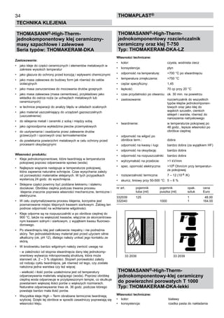 34
TECHNIKA KLEJENIA
ThomaPLAST®
THOMASANN®-High-Therm-
jednokomponentowy klej ceramiczny-
masy szpachlowe i zalewowe
Seria typów: THOMAKERAM-DKA		
						
Zastosowanie:
•	 jako kleje do części ceramicznych i elementów metalowych w
zakresie wysokich temperatur
•	 jako glazura do ochrony przed korozją i wpływami chemicznymi
•	 jako masa zalewowa do budowy form jak również do celów 	
izolacyjnych
•	 jako masa zanurzeniowa do mocowania drutów grzejnych
•	 jako masa zalewowa (masa cementowa), przykładowo jako
wkładka do ostrza noża (w uchwytach metalowych lub 	
ceramicznych)
•	 w technice preparacji do analizy błędu w układach scalonych
•	 jako materiał uszczelniający do urządzeń gazoszczelnych 	
(uszczelnienia)
•	 do sklejania metali i ceramiki z sobą i między sobą
•	 jako ognioodporna wykładzina pieców przemysłowych
•	 do usztywniania i osadzania przez zalewanie drutów 	
grzewczych i oporowych oraz termoelementów
•	 do powlekania powierzchni metalowych w celu ochrony przed
procesami oksydacyjnymi
Własności produktu:
•	 Kleje jednokomponentowe, które twardnieją w temperaturze
pokojowej poprzez odparowanie spoiwa (woda)
•	 Najlepsze wiązanie następuje w temperaturze pokojowej,
która zapewnia naturalne schnięcie. Czas wysychania zależy
od porowatości materiałów sklejanych. W tych przypadkach
wystarczą 24 godz. do wyschnięcia.
•	 Sklejane części powinny być poddane lekkiemu i stałemu
dociskowi. Obróbka cieplna podczas trwania procesu	
klejenia znacznie poprawia własności mechaniczne, termiczne i
elektryczne.
•	 W celu zoptymalizowania procesu klejenia, korzystne jest 	
posmarowanie miejsc klejonych kwasem siarkowym. Zabieg ten
podnosi odporność na wchłanianie wilgotności.
•	 Kleje odporne są na rozpuszczalniki a po obróbce cieplnej do
900 °C, także na większość kwasów, włącznie ze skoncentrowa-
nym kwasem solnym i siarkowym, z wyjątkiem kwasu fluorowo-
dorowego.
•	 Po stwardnięciu klej jest całkowicie niepalny i nie podrażnia
skóry. Ten jednoskładnikowy materiał jest przed użyciem silnie
alkaliczny (ok. pH 12), dlatego należy unikać jego kontaktu ze
skórą.
•	 W środowisku bardzo wilgotnym należy zwrócić uwagę na:
	 - w zależności od stopnia stwardnięcia dany klej jednokomp-
onentowy wytwarza mikroporowatą strukturę, która może
stanowić ok. 2 – 3 % objętości. Stopień porowatości zależy
od rodzaju cyklu twardnięcia, jak również od tego, czy została
nałożona jedna warstwa czy też więcej
	 - wielkość i ilość porów uzależniona jest od temperatury
odparowywania materiału wiążącego (woda). Poprzez obróbkę
cieplną woda odparowuje w przyśpieszonym tempie, co skutkuje
powstaniem większej ilości porów o większych rozmiarach.
Naturalne odparowywanie trwa ok. 36 godz. podczas którego
powstaje bardzo mała ilość porów.
•	 Wszystkie kleje High – Term obrabiane termicznie twardnieją
szybciej. Dzięki tej obróbce w sposób zasadniczy poprawiają się
własności kleju.
THOMASANN®-High-Therm-
jednokomponentowy rozcieńczalnik
ceramiczny oraz klej T-750
Typ: THOMAKERAM-DKA-LZ
Własności techniczne:
•	 kolor:	 czysta, wodnista ciecz
•	 konsystencja:	 płyn
•	 odporność na temperaturę:	 +700 °C po stwardnięciu
•	 temperatura zmiękczenia:	 +750 °C	
•	 ciężar specyficzny:	 1,45
•	 lepkość:	 70 cp przy 20 °C
•	 czas przydatności po otwarciu:	 ok. 30 min. na powietrzu
•	 zastosowanie:	 rozcieńczalnik do wszystkich 	
		 typów klejów jednokomponen-	
		 towych oraz jako klej do 	
		 wąskich szczelin, cienkich 	
		 sklejeń i warstw, również do 	
		 nanoszenia natryskowego
• 	 twardnienie:	 w temperaturze pokojowej po 	
		 48 godz., lepsze własności po 	
		 obróbce cieplnej
•	 odporność na wilgoć po 	
obróbce term.:	 dobra
•	 odporność na kwasy i ługi:	 bardzo dobra (za wyjątkiem HF)
•	 odporność na oksydację:	 bardzo dobra
•	 odporność na rozpuszczalniki:	 bardzo dobra
•	 wytrzymałość na przebicie:	 >1 kV/mm
•	 spec. oporność elektryczna:	 >109 Ohm/cm przy temperatur-	
		 ze pokojowej
•	 rozszerzalność termiczna:	 7 – 12 (10-6 /K)
•	 skurcz, liniowy przy 50-500 °C:	 5 – 6 %
nr art.	 pojemnik	 pojemnik 	 opak.	 cena
	 tuba (ml) 	 puszka (ml)	 sztuk	 Euro
332039	 125	 	 1	   48.00
332040	 	 1000	 1	 164.00
THOMASANN®-High-Therm-
jednokomponentowy-klej ceramiczny
do powierzchni porowatych T 1000
Typ: THOMAKERAM-DKA-lekki
Własności techniczne:
•	 kolor:	 białawy
•	 konsystencja:	 rzadka pasta do nakładania 	 	
33 2039	 33 2039
 