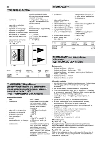 36
TECHNIKA KLEJENIA
ThomaPLAST®
		 ochrona powierzchni przed 	
		 korozją i oksydacją w zakresie 	
		 wysokich temperatur
•	 twardnienie:	 w temperaturze pokojowej po 	
		 48 godz., lepsze własności po 	
		 obróbce cieplnej
•	 odporność na wilgoć po 	
obróbce term.:	 dobra
•	 odporność na kwasy i ługi:	 bardzo dobra (za wyjątkiem HF)
•	 odporność na oksydację:	 bardzo dobra
•	 odporność na rozpuszczalniki:	 bardzo dobra
•	 wytrzymałość na przebicie:	 2,8 - 3 kV/mm
•	 spec. oporność elektryczna:	 >109 Ohm/cm przy tempera-	
		 turze pokojowej
•	 rozszerzalność termiczna.:	 7 – 12 (10-6 /K)
•	 skurcz, liniowy przy 	
150 – 500 °C:	 3 – 6 %
nr art.	 pojemnik	 pojemnik 	 opak.	 cena
	 tuba (ml) 	 puszka (ml)	 sztuk	 Euro
332045	 125	 	 1	   62.00
332046	 	 1000	 1	 172.00
THOMASANN®-High-Therm-
jednokomponentowy-klej ceramiczny/
masa szpachlowa do klejenia, uszczel-
nienia i łączenia T 1400
Typ: THOMAKERAM-DKA-Chromix
Własności techniczne:
•	 kolor:	 szary / białawy
•	 konsystencja:	 nadająca się do szpachlowa-	
		 nia, lepka pasta o niskiej 	
		 porowatości, do nakładania 	
		 pędzlem, szpachlowania i 	
		 zanurzania 	
•	 odporność na temperaturę:	 +1400 °C po stwardnięciu
•	 temperatura zmiękczenia:	 +1500 °C
•	 temperatura topnienia:	 +1600 °C	
•	 ciężar specyficzny:	 3,2
•	 lepkość:	 >2,5 x 106 cp przy 20 °C
•	 czas przydatności po otwarciu:	 ok. 30 min. do 1godz. na 	
		 powietrzu
•	 zastosowanie:	 porowata masa o konsystencji 	
		 pasty, do łączenia, klejenia i 	
		 uszczelniania typu metal / 	
		 metal, ceramika / ceramika, 	
		 metal / ceramika. Jako ochrona	
		 powierzchni przed korozją i 	
		 oksydacją w zakresie wysokich	
		 temperatur.
•	 twardnienie:	 w temperaturze pokojowej po 	
		 48 godz., lepsze własności po 	
		 obróbce cieplnej
•	 odporność na wilgoć po 	
	obróbce term.:	 dobra
•	 odporność na kwasy i ługi:	 bardzo dobra (za wyjątkiem HF)
•	 odporność na oksydację:	 bardzo dobra
•	 odporność na rozpuszczalniki:	 bardzo dobra
•	 wytrzymałość na przebicie:	 > 3 kV/mm
•	 spec. oporność elektryczna:	 >109 Ohm/cm przy tempera-	
		 turze pokojowej
•	 rozszerzalność termiczna.:	 4 – 6 (10-6 /K)
•	 skurcz, liniowy przy 	
150 – 500 °C:	 2 – 4 %
nr art.	 pojemnik	 pojemnik 	 opak.	 cena
	 tuba (ml) 	 puszka (ml)	 sztuk	 Euro
332047	 125	 –	 1	   74.00
332048	 –	 1000	 1	 252.00
THOMASANN®-klej kauczukowo
silikonowy
Typ: THOMASIL-DKA-RTV/SK
Zastosowanie:
•	 do klejenia silikonu z silikonem
•	 do klejenia silikonu z elastomerami ( TPE)
•	 do klejenia silikonu z tworzywami sztucznymi, przykładowo z
PMMA lub PTFE itd.
•	 do klejenia silikonu z metalem
•	 do klejenia silikonu ze szkłem
Własności produktu:
•	 jednokomponentowy klej silikonowo-kauczukowy. Wulkanizujący
(utwardzający) w temperaturze pokojowej nie wymaga 	
aktywatora.
•	 klej ten nie zawiera rozpuszczalnika ani zmiękczacza.
•	 czas przechowywania w temp. +20 °C  wynosi ok. 12 miesięcy.
W temperaturze powyżej 40 °C klej twardnieje nawet przy braku
dostępu powietrza i nie nadaje się do użycia.	
•	 idealny Skin - Over - Time (główny proces wiązania) ok. 	
20 minut
•	 gotowy do użycia, łatwy do stosowania i formowania
•	 w stanie stwardniętym może ponownie zostać poddany 	
autoklawowaniu bez wpływu na jakość połączenia.
•	 optymalna przyczepność do czystych, suchych i wolnych od
tłuszczów powierzchni
•	 tiksotropowa, miękka pasta, nie kropi i nie cieknie.
•	 optymalna lepkość (własności płynięcia)
•	 trwałe własności elastyczne
•	 elastyczny do ok. -60 °C  
•	 nie kurczy się, nie wysycha, nie wietrzeje
Własności typów:
Typ: RTV 102 – biały
Szczególnie nadaje się do montażu elektrycznego i napraw
Bardzo wysoka siła połączenia między kauczukiem silikonowym i
szkłem jak też kauczukiem silikonowym i metalem
Typ: RTV 106 – czerwony
Wyśmienicie nadaje się do ekstremalnie wysokich temperatur do
+315 °C. W bardzo wysokich temperaturach własności fizyczne
zmieniają się nieznacznie.
33 2045	 33 2045
 