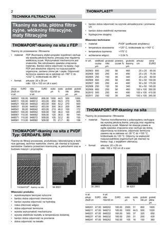 Tkaniny na sita, płótna filtra-
cyjne, włókniny filtracyjne,
maty filtracyjne
THOMAPOR®-tkaniny na sita z FEP
Tkaniny do przesiewania i filtrowania
•	 materiał:	 FEP (fluorowany etylen-propylen kopolimer) cechuje 	
		 się wysoką jakością tkania, precyzją oraz regularną 	
		 wielkością oczek. Wytrzymałość mechaniczna jest 	
		 znakomita. Nie odnotowano zjawiska zmęczenia 	
		 materiału. Bardzo dobra odporność na kwasy i ługi; 	
		 FEP jest absolutnie odporny na rozpuszczalniki 	
		 organiczne, zarówno zimne jak i ciepłe. Odporność 	
		 termiczna zawiera się w zakresie od -190° C do 	
		 +232° C, krótkotrwale do 260° C.
•	 format:	 arkusze: 20 x 29 cm	
		 rolki: 100 x 102 cm (dł x szer)
arkusz	 EURO	 rolka	 EURO	 oczko	 oczko	 grubość	 grubość	
20x29 cm	 	 102x100 cm	 	 µm	 %	 nitki	 płótna
nr art.	 	 nr art.	 	 	 	 µm	 µm
948501	 100,00	 948502	 606,00	 1000	 44,5	 500	 1000
948511	 100,00	 948512	 453,00	 850	 59,5	 270	 505
948521	 100,00	 948522	 453,00	 500	 42,2	 270	 500
948531	 93,00	 948532	 453,00	 300	 36,0	 200	 385
948541	 95,00	 948542	 453,00	 210	 46,0	 100	 172
948551	 100,00	 948552	 509,00	 150	 36,0	 100	 200
948561	 110,00	 948562	 509,00	 120	 36.0	 80	 145
948571	 110,00	 948572	 509,00	 105	 32,2	 80	 155
948581	 113,00	 948582	 509,00	 70	 21,7	 80	 158
THOMAPOR®-tkaniny na sita z PVDF
Typ: GERDAFIL SRN
Tkanina do filtracji procesowej, produktowej i laboratoryjnej w tech-
nice jądrowej, technice reaktorów, chemii, jak również w budowie
samolotów i badaniu przestrzeni kosmicznej, w petrochemii oraz w
budowie maszyn i przyrządów.
Własności produktu:
•	 wysokowydajne tworzywo sztuczne
•	 bardzo dobra odporność chemiczna
•	 bardzo wysoka odporność na hydrolizę
•	 niska chłonność wilgoci
•	 dobra odporność termiczna
•	 wysoka wytrzymałość mechaniczna
•	 wysoka stabilność kształtu w temperaturze dodatniej
•	 bardzo dobra odporność na promienie
•	 dobra odporność na światło
2
TECHNIKA FILTRACYJNA
ThomaPLAST®
•	 bardzo dobra odporność na czynniki atmosferyczne i promienie
UV
•	 bardzo dobra stabilność wymiarowa
•	 fizjologicznie obojętny
Własności techniczne:
•	 materiał:	 PVDF (polifluorek winylidenu)
•	 temperatura stosowania:	 +120° C, krótkotrwale do +140° C
•	 temperatura topnienia:	 +175° C
•	 wchłanianie wilgoci:	 > 0,04 %
nr art.	 wielkość	 grubość 	powierz. 	 grubość	 arkusz	 cena
	 oczka	 nitki 	 oczek %	 tkaniny	 cm	 EURO
	 µm	 µm	 	 µm
	 	
302903	 800	 250	 58	 460	 25 x 25	 65.00
302904	 500	 250	 44	 490	 25 x 25	 75.00
302905	 250	 150	 39	 340	 25 x 25	 60.00
302906	 800	 250	 58	 460	 50 x 50	 150.00
302907	 500	 250	 44	 490	 50 x 50	 175.00
302908	 250	 150	 39	 340	 50 x 50	 145.00
302909	 800	 250	 58	 460	 100 x 100	 350.00
302910	 500	 250	 44	 490	 100 x 100	 410.00
302911	 250	 150	 39	 340	 100 x 100	 345.00
THOMAPOR®-PP-tkaniny na sita
Tkaniny do przesiewania i filtrowania
•	 materiał:	 Tkanina monofilamentna z polipropylenu cechująca 	
		 się wysoką jakością tkania, precyzją oraz regularną 	
		 wielkością oczek. Materiał nie okazuje prawie w 	
		 ogóle zjawiska zmęczenia oraz cechuje się dobrą 	
		 odpornością na ścieranie; odporność termiczna 	
		 zawiera się w zakresie od -30 °C do +100 °C, 	
		 krótkotrwale do 120 °C. Odporny na większość 	
		 rozpuszczalników organicznych jak również na 	
		 kwasy i ługi, z wyjątkiem utleniaczy.
•	 format:	 arkusze: 20 x 29 cm	
		 rolki: 100 x 102 cm dł x szer
nr art.	 	 nr art.
arkusz	 EURO	 rolka	 EURO	 oczko	 oczko	 grubość	 grubość	
20x29 cm	 	 102x100 cm	 	 µm	 %	 nitki µm	 płótna	
	 	 	 	 	 	 	 µm
948201	 47.00	 948202	 185.00	 2000	 51	 800	 1600
948211	 47.00	 948212	 185.00	 1000	 44,5	 500	 1020
948221	 47.00	 948222	 185.00	 500	 37	 320	 650
948231	 47.00	 948232	 185.00	 250	 31	 200	 430
948241	 47.00	 948242	 192.00	 105	 16	 150	 360
30 2903	 94 8201THOMAPOR
®
- tkaniny na sita	 94 8501
 