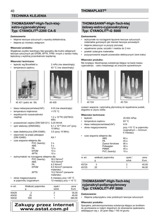 40
TECHNIKA KLEJENIA
ThomaPLAST®
THOMASANN®-High-Tech-klej-
estro-cyjanoakrylowy
Typ: CYANOLIT®-2200 CA-S
Zastosowanie:
•	 klejenie tworzyw sztucznych z wysoką dokładnością
•	 klejenie po montażu wstępnym
Własności produktu:
Wyjątkowo szybko twardnący klej specjalny dla trudno sklejanych
tworzyw sztucznych jak EPDM, APTK, FPM i innych z bardzo niską
lepkością o wybitnej przenikalności kapilarnej.
Własności techniczne:
•	 lepkość wg Brookfield`a:	 2 mPa (nie stwardnięty)
•	 temperatura zapłonu:	 83 °C (nie stwardnięty)
•	 klasa niebezpieczeństwa(VbF):	 A III (nie stwardnięty)
•	 temperatura mięknienia:	 >175 °C
•	 współczynnik rozszerzalności 	
	cieplnej:	 1,2 x 10-4/K (ASTM-D-	
		 695)
•	 przewodność cieplna (DIN 52612/1):	 0,25 W/mK
•	 opór właściwy (DIN53482):	 6,1 x 10-4 Ohm cm² (przy 	
		 10 MHz)
•	 stała dielektryczna (DIN 53480):	 3,5 (przy 10 MHz)
•	 odporność na prądy pełzające 	
(DIN 53480):	 KA 1
•	 czas wiązania sklejenia dla:	
		 PVC (twardy)	 3 s	
		 ABS	 5 s	
		 PA	 12 s	
		 EPDM	 10 s	
		 APTK	 10 s
•	 wytrzymałość na rozciąganie sklejenia dla:	
		 PVC (twardy)	 30,2 N/mm2	
		
ABS	 16,4 N/mm2	
		
PA	 6,3 N/mm2	
		
EPDM	 8,5 N/mm2 (zerwanie 	
		 	 materiału)	
		 APTK	 10,2 N/mm2 (zerwanie 	
		 	 materiału)
•	 okres magazynowania	 6 miesięcy przy +20 °C	
w pojemniku oryginalnym:	 12 miesięcy przy < +5 °C
nr art.	 Wielkość pojemnika 	 opak./	 cena
	 g	 sztuk	 Euro
45429	 2	 2	 35,00
45430	 20	 1	 49,00
45432	 500	 1	 384,00
THOMASANN®-High-Tech-klej
żelowy-estro-cyjanoakrylowy
Typ: CYANOLIT®-G 5000
Zastosowanie:
•	 wytrzymałe na rozciąganie łączenie tworzyw sztucznych,
materiałów gumowych jak również tworzyw porowatych
•	 klejenie płaszczyzn w pozycji pionowej
•	 wypełnianie rysów, szczelin i rowków do 3 mm
•	 powłoki izolacyjne materiałów
•	 pozycjonowanie wiązek przewodów elektrycznych (wire traks)
Własności produktu:
Nie kropląca, tiksotropowa substancja klejąca na bazie kwasu
cyjanoakrylu  - estru metylowego ze znacznie spowolnionym
czasem wiązania i optymalną płynnością do wypełniania pustek,
dogodna w użyciu tubka.
Własności techniczne:
•	 lepkość:	 	 20.000 mPas
•	 temperatura zapłonu:	 83 °C
•	 klasa niebezpieczeństwa(VbF):	 A III
•	 okres magazynowania:	 przy +10 °C w pojemniku	
		 	 oryginalnym – minimum 	
		 	 6 miesięcy
•	 czas wiązania sklejenia dla:	
		 ABS	 60 s	
		 PA	 45 s	
		 Żywice fenolowe	 90 s	
		 Poliwęglan	 30 s	
		 PMMA	 45 s	
		 PVC (twardy)	 15 s
nr art.	 wielkość pojemnika 	 opak./	 cena
	 g	 sztuk	 Euro
45724	   3	 2	 40,00
45725	 20	 1	 84,00
THOMASANN®-High-Tech-klej
cyjanakryl-polipropylenowy
Typ: CYANOLIT®-PP 5000
Zastosowanie:
•	 Klejenie polipropylenu oraz podobnych tworzyw sztucznych
Własności produktu:
Specjalna, jednokomponentowa substancja klejąca ze środkiem
do gruntowania w małym dogodnym do stosowania opakowaniu
składającym się z  20 gram kleju i 100 ml gruntu
45 421 (patrz str. 39)	 45 429 45 724	 45 724
Zakupy przez internet
www.astat.com.pl
 
