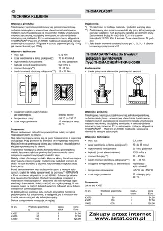 42
TECHNIKA KLEJENIA
ThomaPLAST®
Własności produktu:
Tiksotropowy, bezrozpuszczalnikowy klej jednokomponentowy,
na bazie metakrylanu - anaerobowe utwardzenie katalizowane
metalem ciężkim pozostawia na powierzchni metalu umiarkowaną
miękkość resztkową, obciążalny termicznie; w celu odróżnienia
zabarwiony na niebiesko. Przy zastosowaniu roztworu aktywatora
THOMASANN®-Plast (nr art.49998) możliwość stosowania również
do tworzyw sztucznych. Wygodne w użyciu pojemniki po 50g i 100g
jak również kanistry po 1000g.
Własności techniczne:
•	 max. luz:	 0,12 mm
•	 czas twardnienia w temp. pokojowej*):	 10 do 45 minut
•	 wytrzymałość funkcjonalna:	 po kilku godzinach
•	 lepkość (przed stwardnieniem):	 900 mPa
.
s	
•	 moment luzujący**):	 13 -18 Nm	
•	 średni moment obrotowy odkręcania***):	 15 – 22 Nm
•	 osiągnięty zakres wytrzymałości 	
po stwardnięciu:	 średnio mocny
•	 temperatura pracy:	 -55 °C do 150 °C  
•	 czas magazynowania:	 12 miesięcy w temp. 	
		 20 °C  
Stosowanie:
Mocno zaoliwione i zabrudzone powierzchnie należy oczyścić
rozpuszczalnikami do olejów.
Klej zabezpieczający nanosi się na gwint bezpośrednio z pojemnika
dozującego. Przy gwintach do wielkości M16 wystarczy nałożenie
kleju jedynie na zewnętrzną stronę, przy otworach nieprzelotowych
klej jest wprowadzany do otworu.
Twardnienie następuje z chwilą kontaktu kleju z powierzchnią 	
metalu, łączone części nie powinny być poruszone do czasu
osiągnięcia wystarczającej wytrzymałości kleju.
Należy unikać dłuższego kontaktu kleju ze skórą. Narażone miejsca
skóry należy przemyć wodą i mydłem oraz natłuścić kremem do
skóry. W razie kontaktu z oczyma, natychmiast przepłukać dużą
ilością wody.
Przed zastosowaniem kleju do łączenia części z tworzyw sztu-
cznych, części te należy spreparować za pomocą THOMASANN
– Plast –roztworu aktywatora (nr art.49998). Substancja aktywa-
tora zawiera trichloroetylen. Roztwór ten podlega przepisom o
materiałach niebezpiecznych i stosownie do nich wymaga odpo-
wiedniego traktowania. Należy zwrócić szczególną uwagę, iż sto-
sowanie nawet w małych ilościach powinno odbywać się w dobrze
wietrzonych pomieszczeniach.  
W zależności od wielkości luzu, roztwór aktywatora nanosi się
pędzlem jedno lub dwustronnie, a następnie, po 3 minutach wie-
trzenia, nanoszony jest klej zabezpieczający.
Dalsze postępowanie następuje jak wyżej.
nr art.	 Wielkość pojemnika 	 opak./	 cena
	 g	 sztuk	 Euro
43067	 25	 1	 54,00
43068	 50	 1	 72,00
43069	 100	 1	 126,00
Objaśnienia:
*)	 W zależności od rodzaju materiału i grubości warstwy kleju
**)	 Zdefiniowany jako zmierzona wartość siły przy, której następuje
pierwszy względny ruch pomiędzy nakrętką a rdzeniem śruby.
	 Zastosowane śruby: M10x20 DIN 933 – 8.8 czarne
	 Nakrętka M10 DIN 934- 8 surowa: Czas utwardzania: 72 god-
ziny  
***)	 Jako średni moment obrotowy liczony po ¼, ½, ¾, i 1 obrocie
luzowanego połączenia M10
THOMASANN®-klej do trwałych
połączeń gwintowych
Typ: THOMACHEM®-TKP-S-3000
Zastosowanie:
•	 trwałe połączenia elementów gwintowych i sworzni
Własności produktu:
Tiksotropowy, bezrozpuszczalnikowy klej jednokomponentowy,
na bazie metakrylanu - anaerobowe utwardzenie katalizowane
metalem ciężkim pozostawia na powierzchni metalu umiarkowaną
miękkość resztkową, obciążalny termicznie; w celu odróżnienia
zabarwiony na czerwono. Przy zastosowaniu roztworu aktywatora
THOMASANN® - Plast (nr art.49998) możliwość stosowania
również do tworzyw sztucznych.
Własności techniczne:
•	 max. luz:	 0,12 mm
•	 czas twardnienia w temp. pokojowej*):	 10 do 45 minut
•	 wytrzymałość funkcjonalna:	 po kilku godzinach
•	 lepkość (przed stwardnieniem):	 1300 mPa
.
s	
•	 moment luzujący**):	 20 - 25 Nm	
•	 średni moment obrotowy odkręcania***):	 30 – 45 Nm
•	 osiągalna wytrzymałość po stwardnięciu:	 największa 	
		 wytrzymałość
•	 temperatura stosowania:	 -55 °C  do +150 °C  
•	 czas magazynowania:	 12 miesięcy przy 	
		 20 °C  
Stosowanie:
Jak nr art. 43067
nr art.	 Wielkość pojemnika 	 opak./	 cena
	 g	 sztuk	 Euro
43070	 50	 1	 54,00
43071	 100	 1	 72,00
19032	 1000	 1	 126,00
Zakupy przez internet
www.astat.com.pl
 