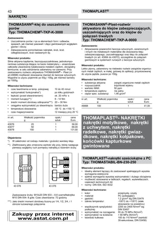 43
NAKRĘTKI
ThomaPLAST®
THOMASANN®-klej do uszczelnienia
porów
Typ: THOMACHEM®-TKP-K-3000
Zastosowanie:
•	 Uszczelnienie porów i rys w elementach form i odlewów, 	
spawach, jak również pasowań i złącz gwintowanych względem
gazów i cieczy.
•	 Zabezpieczenie pomontażowe nakrętek, śrub, śrub
odległościowych, śrub nastawnych itp.
Własności produktu:
Silnie aktywna kapilarnie, bezrozpuszczalnikowa, jednokompo-
nentowa substancja klejąca na bazie metakrylanu – anaerobowe
całkowite utwardzenie katalizowane metalem ciężkim, obciążalny
termicznie; w celu odróżnienia zabarwiony na czerwono. Przy
zastosowaniu roztworu aktywatora THOMASANN® - Plast (nr
art.49998) możliwość stosowania również do tworzyw sztucznych.
Wygodne w użyciu pojemniki po 50g i 100g, jak również kanistry
po 1000g.
Własności techniczne:
•	 czas twardnienia w temp. pokojowej:	 10 do 45 minut
•	 wytrzymałość funkcjonalna*):	 po kilku godzinach
•	 lepkość (przed stwardnieniem):	 ok. 20 mPa
.
s	
•	 moment luzujący**):`	 8 - 14 Nm	
•	 średni moment obrotowy odkręcania***):	 20 – 30 Nm
•	 osiągalna wytrzymałość po stwardnięciu:	 bardzo duża
•	 temperatura stosowania:	 -55 °C  do +150 °C  
•	 czas magazynowania:	 12 miesięcy przy 20 °C
nr art.	 Wielkość pojemnika 	 opak./	 cena
	 g	 sztuk	 Euro
43076	 25	 1	 59,00
43077	 50	 1	 69,00
43078	 100	 1	 131,00
Objaśnienia:
*)	 W zależności od rodzaju materiału i grubości warstwy kleju
**)	 Zdefiniowany jako zmierzona wartość siły przy, której następuje
pierwszy względny ruch pomiędzy nakrętką a rdzeniem śruby.	
	
	
	
	
	
	
	
	
	
	
	
	
	
	
	
Zastosowane śruby: M10x20 DIN 933 – 8.8 czarneNakrętka
M10 DIN 934- 8 goła: Czas utwardzania: 72 godziny  
***)	 Jako średni moment obrotowy liczony po 1/4, 1/2, 3/4, i 1 	
obrocie luzowanego połączenia
THOMASANN®-Plast-roztwór
aktywatora do klejów zabezpieczających,
uszczelniających oraz do klejów do
połączeń trwałych
Typ: THOMACHEM®-TKP-A-9000
Zastosowanie:
•	 Aktywowanie powierzchni tworzyw sztucznych, ceramicznych
i innych nie metalowych materiałów dla stosowania kleju
zabezpieczającego, uszczelniającego oraz kleju do połączeń
trwałych (nr art. 43064 do 43072), szczególnie do połączeń
gwintowych w systemach rurowych z tworzyw sztucznych.
Własności produktu:
Lekko płynny, zabarwiony na niebiesko roztwór związków organicz-
nych metali ciężkich, w małej, gotowej do aplikacji, przystosowanej
do użycia pędzla, puszce po 150g.
Własności techniczne:
•	 substancja aktywna:	 związki organiczne metali ciężkich
•	 rozpuszczalnik:	 trójchlorek etylenu
•	 wartości MAK:	 50 ppm	
•	 temperatura zapłonu:	 nie palny	
•	 ciężar spec. substancji:	 1,46 g/cm2	
nr art.	 Wielkość pojemnika 	 opak./	 cena
	 g	 sztuk	 Euro
49998	 100	 1	 41,00
THOMAPLAST®- NAKRĘTKI
	nakrętki motylkowe, nakrętki
z uchwytem, nakrętki
radełkowe, nakrętki gwiaz-
dkowe, nakrętki kołpakowe,
końcówki kapturkowe
gwintowane
THOMAPLAST®-nakrętki sześciokątne z PC
Typ: THOMASTABIL-BN-230-250
Własności produktu:
•	 idealny element łączący do zastosowań spełniających wysokie
wymagania estetyczne
•	 spełnia wymagania wysokiej wytrzymałości i dużego obciążenia
•	 możliwość stosowania w tablicach, regałach, wyświetlaczach,
częściach technicznych itd.
•	 normy: DIN 934, ISO 4032
Własności techniczne:
•	 kolor:	 przejrzysty, czysty
•	 materiał:	 PC (poliwęglan)
•	 gęstość:	 1,2 g/cm2 wg DIN 53479
•	 zakres temperatur:	 -100°C do +135°C (stałe 	
		 stosowanie na powietrzu)
•	 współczynnik sprężystości 	 2200 do 2400 N/mm2 wg	
podłużnej:	 DIN 53457
•	 wytrzymałość na rozciąganie:	 55 do 75 MPa (N/mm2)
•	 wytrzymałość na ściskanie:	 > 80 MPa (N/mm2)
•	 twardość kulkowa:	 100 do 110 N/mm2 (wartość 	
		 30-sekundowa, DIN 53456)
Zakupy przez internet
www.astat.com.pl
43 076	 43 076
 
