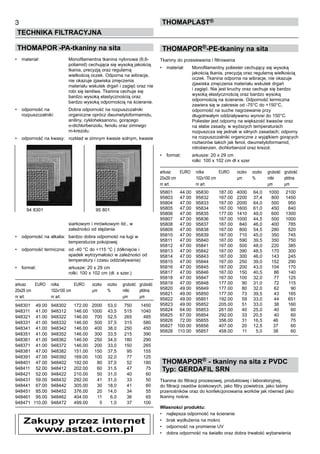THOMAPOR -PA-tkaniny na sita
•	 materiał:	 Monofilamentna tkanina nylonowa (6,6-	
		 poliamid) cechująca się wysoką jakością 	
		 tkania, precyzją oraz regularną 	
		 wielkością oczek. Odporna na wibracje, 	
		 nie okazuje zjawiska zmęczenia 	 	
		 materiału wskutek drgań i zagięć oraz nie	
		 robi się łamliwa. Tkanina cechuje się 	
		 bardzo wysoką elastycznością oraz 	
		 bardzo wysoką odpornością na ścieranie.
•	 odporność na 	 Dobra odporność na rozpuszczalniki 	
rozpuszczalniki: 	 organiczne oprócz dwumetyloformamidu, 	
		 aniliny, cykloheksanonu, gorącego 	
		 o-dichlorbenzolu, fenolu oraz zimnego 	
		 m-krezolu.
•	 odporność na kwasy:	 rozkład w zimnym kwasie solnym, kwasie	
	
	
	
	
	
	
	
	
	
	
	
	
	
	
	
		 siarkowym i mrówkowym itd., w 	
		 zależności od stężenia
•	 odporność na alkalia:	 bardzo dobra odporność na ługi w 	
		 temperaturze pokojowej
•	 odporność termiczna:	 od -40 °C do +115 °C ( żółknięcie i 	
		 spadek wytrzymałości w zależności od 	
		 temperatury i czasu oddziaływania)
•	 format:	 arkusze: 20 x 29 cm	
		 rolki: 100 x 102 cm (dł. x szer.)
arkusz	 EURO	 rolka	 EURO	 oczko	 oczko	 grubość	 grubość	
20x29 cm	 	 102x100 cm	 	 µm	 %	 nitki	 płótna
nr art.	 	 nr art.	 	 	 	 µm	 µm
948301	 49.00	 948302	 172.00	 2000	 53,0	 750	 1450
948311	 41.00	 948312	 146.00	 1000	 43,5	 515	 1040
948321	 41.00	 948322	 146.00	 700	 52,5	 265	 485
948331	 41.00	 948332	 146.00	 500	 37,5	 315	 580
948341	 41.00	 948342	 146.00	 400	 38,0	 250	 450
948351	 41.00	 948352	 146.00	 300	 33,5	 215	 390
948361	 41.00	 948362	 146.00	 250	 34,0	 180	 290
948371	 41.00	 948372	 146.00	 200	 33,0	 150	 265
948381	 47.00	 948382	 151.00	 150	 37,5	 95	 155
948391	 47.00	 948392	 169.00	 100	 32,0	 77	 125
948401	 47.00	 948402	 192.00	 80	 37,0	 52	 180
948411	 52.00	 948412	 202.00	 60	 31,5	 47	 75
948421	 52.00	 948422	 210.00	 50	 31,0	 40	 60
948431	 59.00	 948432	 292.00	 41	 31,0	 33	 50
948441	 67.00	 948442	 305.00	 30	 18,0	 41	 60
948451	 85.00	 948452	 376.00	 20	 14,0	 34	 55
948461	 95.00	 948462	 404.00	 11	 6,0	 36	 65
948471	 110.00	 948472	 499.00	 5	 1,0	 37	 100
THOMAPOR®-PE-tkaniny na sita
Tkaniny do przesiewania i filtrowania
•	 materiał:	 Monofilamentny poliester cechujący się wysoką 	
		 jakością tkania, precyzją oraz regularną wielkością 	
		 oczek. Tkanina odporna na wibracje, nie okazuje 	
		 zjawiska zmęczenia materiału wskutek drgań 	
		 i zagięć. Nie jest kruchy oraz cechuje się bardzo 	
		 wysoką elastycznością oraz bardzo wysoką 	
		 odpornością na ścieranie. Odporność termiczna 	
		 zawiera się w zakresie od -75°C do +150°C, 	
		 odporność na suche nagrzewanie przy 	
		 długotrwałym oddziaływaniu wynosi do 150°C. 	
		 Poliester jest odporny na większość kwasów oraz 	
		 na słabe zasady, w wyższych temperaturach 	
		 rozpuszcza się jednak w silnych zasadach; odporny	
		 na rozpuszczalniki organiczne z wyjątkiem gorących	
		 roztworów takich jak fenol, dwumetyloformamid, 	
		 nitrobenzen, dichlorbenzol oraz krezol.
•	 format:	 arkusze: 20 x 29 cm	
		 rolki: 100 x 102 cm dł x szer
arkusz	 EURO	 rolka	 EURO	 oczko	 oczko	 grubość	 grubość	
20x29 cm	 	 102x100 cm	 	 µm	 %	 nitki	 płótna
nr art.	 	 nr art.	 	 	 	 µm	 µm
95801	 44.00	 95830	 187.00	 4000	 64,0	 1000	 2100
95803	 47.00	 95832	 167.00	 2200	 37,4	 800	 1450
95804	 47.00	 95833	 167.00	 2000	 64,0	 500	 950
95805	 47.00	 95834	 167.00	 1600	 61,0	 450	 840
95806	 47.00	 95835	 177.00	 1410	 49,0	 600	 1300
95807	 47.00	 95836	 167.00	 1000	 44,5	 500	 1000
95808	 47.00	 95837	 167.00	 840	 46,0	 400	 785
95809	 47.00	 95838	 167.00	 800	 54,5	 280	 520
95810	 47.00	 95839	 167.00	 710	 45,0	 350	 745
95811	 47.00	 95840	 167.00	 590	 39,5	 350	 750
95812	 47.00	 95841	 167.00	 500	 48,0	 220	 385
95813	 47.00	 95842	 167.00	 390	 48,5	 170	 300
95814	 47.00	 95843	 167.00	 300	 46,0	 143	 245
95815	 47.00	 95844	 167.00	 250	 39,0	 152	 290
95816	 47.00	 95845	 167.00	 200	 43,0	 104	 170
95817	 47.00	 95846	 167.00	 150	 40,5	 86	 140
95818	 47.00	 95847	 167.00	 100	 32,0	 77	 125
95819	 47.00	 95848	 177.00	 90	 31,0	 72	 115
95820	 49.00	 95849	 177.00	 80	 32,0	 62	 90
95821	 49.00	 95850	 177.00	 73	 39,5	 43	 165
95822	 49.00	 95851	 192.00	 59	 33,0	 44	 651
95823	 49.00	 95852	 205.00	 51	 33,0	 38	 160
95824	 64.00	 95853	 261.00	 40	 25,0	 40	 60
95825	 67.00	 95854	 292.00	 33	 20,5	 40	 60
95826	 72.00	 95855	 356.00	 31	 16,5	 46	 75
95827	 100.00	 95856	 407.00	 20	 12,5	 37	 60
95828	 110.00	 95857	 458.00	 11	 5,0	 38	 60
THOMAPOR® - tkaniny na sita z PVDC
Typ: GERDAFIL SRN
Tkanina do filtracji procesowej, produktowej i laboratoryjnej,
do filtracji osadów ściekowych, jako filtry powietrza, jako taśmy
przenośników oraz do konfekcjonowania worków jak również jako
tkaniny nośne.
Własności produktu:
•	 najlepsza odporność na ścieranie
•	 brak wydłużenia na mokro
•	 odporność na promienie UV
•	 dobra odporność na światło oraz dobra trwałość wybarwienia
3
TECHNIKA FILTRACYJNA
ThomaPLAST®
94 8301	 95 801
Zakupy przez internet
www.astat.com.pl
 