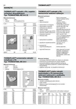 51
NAKRĘTKI
ThomaPLAST®
THOMAPLAST®-nakrętki z PA z wąskim
uchwytem skrzydełkowym
Typ: THOMASTABIL-BE-34-3 B
Własności techniczne
•	 kolor:	 biały
•	 materiał:	 PA 6.6 (poliamid 6.6)
nr art.	 d	 opak./	 cena/
	 mm	 sztuk	 EURO
306022 	 M4 	 50 	 38,00
306023 	 M4 	 100 	 64,00
306024 	 M5 	 50 	 38,00
306025 	 M5 	 100 	 64,00
306026 	 M6 	 50 	 38,00
306027	 M6 	 100 	 64,00
THOMAPLAST®-uniwersalne nakrętki
motylkowe z PA
Typ: THOMASTABIL-BE-34-4
Własności techniczne
•	 norma:	 DIN 315
•	 kolor:	 naturalny
•	 materiał:	 PA 6.6 (poliamid 6.6)
nr art.	 M	 opak./	 cena/
	 mm	 sztuk	 EURO
306028 	 M4 	 25 	 47,00
306029 	 M4 	 50 	 78,00
306030 	 M5 	 25 	 36,00
306031 	 M5 	 50 	 62,00
306032 	 M6 	 25 	 36,00
306033 	 M6 	 50 	 62,00
306034 	 M8 	 25 	 52,00
306035 	 M8 	 50 	 88,00
306036 	 M10 	 10 	 43,00
306037 	 M10 	 20 	 71,00
THOMAPLAST®-nakrętki z PA,
wzmocnione włóknem szklanym
Własności techniczne:
•	 materiał:	 PA 6.6, wzmocnione 	
		 włóknem szklanym (25%)
•	 gęstość:	 1,36 g/cm2
•	 zakres temperatur:	 -40°C do +120°C, 	
		 krótkotrwale +240°C
•	 wytrzymałość na rozciąganie:	 170/120 MPa wg ISO 527
•	 wytrzymałość na zginanie:	 220/200 MPa (ISO 178)
•	 wydłużenie przy zerwaniu:	 3/5 % wg ISO 527
•	 moduł E Younga:	 8000/6500 Mpa wg ISO 527
•	 udarność wg Charpy’ego (23°C):	 60/95 kJ/m2 (ISO 179/1eU)
•	 udarności z karben Izoda (23°C):	 9,5/15 kJ/m2 (ISO 180/1A)
•	 temperatura topnienia:	 260°C wg ISO 11357
•	 absorpcja wody:	 1,9 % w normalnym klimacie	
		 6,0 % przy składowaniu w 	
		 wodzie wg ISO 62
•	 wytrzymałość na przebicie:	 90/75 kV/mm grubość  	
		 0,6 mm (IEC 60243-1)
•	 specyficzna rezystancja skrośna:	 1013/1010  Ω x m 	
		 (IEC 60093)
•	 promienie UV 	
i czynniki atmosferyczne:	 średnia odporność
•	 odporność chemiczna:	 dobra odporność na smary 	
		 mineralne, aromatyczne i 	
		 alifatyczne węglowodory, 	
		 benzynę, trichloretylen, 	
		 perchloretylen, aceton oraz 	
		 alkohole
Własności tworzywa:
•	 zachowujący stabilność kształtu oraz odporny na uderzenia
•	 przeznaczony do przenoszenia sił i dużych obciążeń             
•	 wzmocnione włóknem szklanym poliamidy cechują się
znakomitą udarnością w połączeniu z wysoką sztywnością i
wytrzymałością
•	 wyjątkowo wytrzymały  na obciążenia mechaniczne
THOMAPLAST®-niskie nakrętki
sześciokątne z PA (wzmacniane
włóknami szklanymi) z podkładką
Typ: THOMASTABIL-BE-30-3
Własności produktu:
•	 nakrętka z podkładką jako jeden element
•	 szybki montaż
•	 idealna do miejsc trudnodostępnych lub do montażu 	
maszynowego
Własności techniczne:
•	 kolor:	 czarny
•	 materiał:	 PA 6.6 (poliamid 6.6) + 25% włókien szklanych
nr art.	 wymiary	 SW	 s	 H	 D	 opak./	 cena/
	 mm	 mm 	 mm 	 mm 	 mm	 sztuk	 EURO
305890	 M12 x 1,0	 15	 1	 4	 18	 25	 42,00	
305891	 M12 x 1,0	 15	 1	 4	 18	 50	 71,00	
305893	 M14 x 1,0	 17	 1	 4	 20	 25	 42,00	
305894	 M14 x 1,0	 17	 1	 4	 20	 50	 71,00	
305896	 M15 x 1,0	 17	 1	 4	 20	 25	 42,00	
305897	 M15 x 1,0	 17	 1	 4	 20	 50	 71,00
30 6022                                     30 6022
30 6028                  30 6028
 