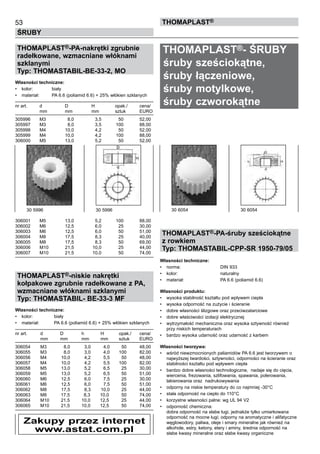 53
ŚRUBY
ThomaPLAST®
THOMAPLAST®-PA-nakrętki zgrubnie
radełkowane, wzmacniane włóknami
szklanymi
Typ: THOMASTABIL-BE-33-2, MO
Własności techniczne:
•	 kolor:	 biały
•	 materiał:	 PA 6.6 (poliamid 6.6) + 25% włókien szklanych
nr art.	 d	 D	 H	 opak./	 cena/
	 mm	 mm 	 mm 	 sztuk	 EURO
305996 	 M3 	 8,0 	 3,5 	 50 	 52,00
305997 	 M3 	 8,0 	 3,5 	 100 	 88,00
305998 	 M4 	 10,0 	 4,2 	 50 	 52,00
305999 	 M4 	 10,0 	 4,2 	 100 	 88,00
306000 	 M5 	 13,0 	 5,2 	 50 	 52,00
306001	 M5 	 13,0 	 5,2 	 100 	 88,00
306002 	 M6 	 12,5 	 6,0 	 25 	 30,00
306003 	 M6 	 12,5 	 6,0 	 50 	 51,00
306004 	 M8 	 17,5 	 8,3 	 25 	 40,00
306005 	 M8 	 17,5 	 8,3 	 50 	 69,00
306006 	 M10 	 21,5 	 10,0 	 25 	 44,00
306007 	 M10 	 21,5 	 10,0 	 50 	 74,00
	
THOMAPLAST®-niskie nakrętki
kołpakowe zgrubnie radełkowane z PA,
wzmacniane włóknami szklanymi
Typ: THOMASTABIL- BE-33-3 MF
Własności techniczne:
•	 kolor:	 biały
•	 materiał:	 PA 6.6 (poliamid 6.6) + 25% włókien szklanych
nr art.	 d	 D	 h	 H	 opak./	 cena/
	 mm	 mm 	 mm	 mm 	 sztuk	 EURO
306054	 M3	 8,0	 3,0	 4,0	 50	 48,00
306055	 M3	 8,0	 3,0	 4,0	 100	 82,00
306056	 M4	 10,0	 4,2	 5,5	 50	 48,00
306057	 M4	 10,0	 4,2	 5,5	 100	 82,00
306058	 M5	 13,0	 5,2	 6,5	 25	 30,00
306059	 M5	 13,0	 5,2	 6,5	 50	 51,00
306060	 M6	 12,5	 6,0	 7,5	 25	 30,00
306061	 M6	 12,5	 6,0	 7,5	 50	 51,00
306062	 M8	 17,5	 8,3	 10,0	 25	 44,00
306063	 M8	 17,5	   8,3	 10,0	 50	 74,00
306064	 M10	 21,5	 10,0	 12,5	 25	 44,00
306065	 M10	 21,5	 10,0	 12,5	 50	 74,00
THOMAPLAST®- ŚRUBY
śruby sześciokątne,
śruby łączeniowe,
śruby motylkowe,
śruby czworokątne
THOMAPLAST®-PA-śruby sześciokątne
z rowkiem
Typ: THOMASTABIL-CPP-SR 1950-79/05
Własności techniczne:
•	 norma:	 DIN 933
•	 kolor:	 naturalny
•	 materiał:	 PA 6.6 (poliamid 6.6)
Własności produktu:
•	 wysoka stabilność kształtu pod wpływem ciepła
•	 wysoka odporność na zużycie i ścieranie
•	 dobre własności ślizgowe oraz przeciwzatarciowe
•	 dobre właściwości izolacji elektrycznej
•	 wytrzymałość mechaniczna oraz wysoka sztywność również
przy niskich temperaturach
•	 bardzo wysoka udarność oraz udarność z karbem
Własności tworzywa:
•	 wśród niewzmocnionych paliamidów PA 6.6 jest tworzywem o
najwyższej twardości, sztywności, odporności na ścieranie oraz
stabilności kształtu pod wpływem ciepła
•	 bardzo dobre własności technologiczne,  nadaje się do cięcia,
wiercenia, frezowania, szlifowania, spawania, polerowania,
lakierowania oraz  nadrukowywania
•	 odporny na niskie temperatury do co najmniej -30°C
•	 stała odporność na ciepło do 110°C
•	 korzystne własności palne: wg UL 94 V2
•	 odporność chemiczna:	 	
dobra odporność na słabe ługi, jednakże tylko umiarkowana
odporność na mocne ługi; odporny na aromatyczne i alifatyczne
węglowodory, paliwa, oleje i smary mineralne jak również na
alkohole, estry, ketony, etery i aminy, średnia odporność na
słabe kwasy mineralne oraz słabe kwasy organiczne
30 5996	 30 5996 30 6054	 30 6054
Zakupy przez internet
www.astat.com.pl
 