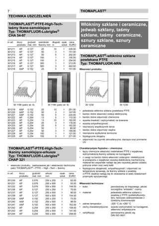THOMAPLAST®-PTFE-High-Tech-
taśmy tkane-samoklejące
Typ: THOMAFLUOR-Lubriglas®
CHA 54-97
	
nr art.	 klucz	 grubość	 szerokość	 długość	 opak.	 cena
	 produktu	 mat. mm	 tkaniny mm	 m	 sztuk	 EURO
301211	 AP	 0,127	 25	 10	 1	 228.00
301212	 AP	 0,127	 50	 3	 1	 151.00
301213	 AP	 0,127	 50	 5	 1	 202.00
301214	 AP	 0,127	 100	 1	 1	 100.00
301215	 AP	 0,127	 100	 3	 1	 254.00
301216	 AP	 0,127	 300	 1	 1	 213.00
301217	 AP	 0,127	 300	 3	 1	 463.00	
301218	 AAP	 0,152	 25	 5	 1	 151.00
301219	 AAP	 0,152	 25	 10	 1	 251.00
301220	 AAP	 0,152	 50	 3	 1	 167.00
301221	 AAP	 0,152	 50	 5	 1	 225.00
301222	 AP	 0,254	 13	 5	 1	 110.00
301223	 AP	 0,254	 13	 10	 1	 182.00
301224	 AP	 0,254	 25	 3	 1	 116.00
301225	 AP	 0,254	 25	 5	 1	 162.00
301226	 AP	 0,254	 50	 1	 1	 80.00
301227	 AP	 0,254	 50	 3	 1	 185.00
301228	 AP	 0,254	 100	 1	 1	 121.00
301229	 AP	 0,254	 100	 3	 1	 271.00
THOMAPLAST®-PTFE-High-Tech-
tkaniny samoklejące-arkusze
Typ: THOMAFLUOR-Lubriglas®
CHAP 321
•	 własności produktu,  zastosowanie jak i właściwości techniczne
patrz THOMAPLAST®
- PTFE – High –Tech – tkaniny
nr art.	 klucz	 grubość	 arkusz	 opak.	 cena
	 produktu	 mat. mm	 mm	 sztuk	 EURO
301230	 AP	 0,076	 250 x 250	 1	 62.00
301231	 AP	 0,076	 250 x 500	 1	 93.00
301232	 AP	 0,076	 500 x 500	 1	 144.00
301236	 AP	 0,127	 250 x 250	 1	 70.00
301237	 AP	 0,127	 250 x 500	 1	 90.00
301238	 AP	 0,127	 500 x 500	 1	 154.00
301239	 AAP	 0,152	 250 x 250	 1	 75.00
301240	 AAP	 0,152	 250 x 500	 1	 98.00
301241	 AAP	 0,152	 500 x 500	 1	 162.00
301242	 AP	 0,254	 250 x 250	 1	 108.00
301243	 AP	 0,254	 250 x 500	 1	 141.00
301244	 AP	 0,254	 500 x 500	 1	 208.00
Włókniny szklane i ceramiczne,
jedwab szklany, taśmy
szklane, taśmy ceramiczne,
sznury szklane, sznury
ceramiczne
THOMAPLAST®-włóknina szklana
powlekana PTFE
Typ: THOMAFLUOR-NRN
Własności produktu:
• 	 jedwabista włóknina szklana powlekana PTFE
•	 bardzo dobre własności izolacji elektrycznej
•	 bardzo dobra odporność chemiczna
•	 wysoka trwałość i wytrzymałość na ścieranie
•	 wysoka antyadhezyjność
•	 nieznaczny współczynnik tarcia
•	 bardzo dobra odporność cieplna
•	 nieznaczne wydłużenie termiczne
•	 fizjologicznie obojętny
•	 odporność na czynniki atmosferyczne, starzące oraz promienie
UV
Charakterystyka fizykalno – chemiczna:
•	 łączy chemiczne własności materiałowe PTFE z wyjątkową
wytrzymałością tkaniny szklanej na rozciąganie
•	 z uwagi na bardzo dobre własności izolacyjne i dielektryczne
w powiązaniu z wyjątkowo wysoką stabilnością mechaniczną,
materiał ten wspaniale nadaje się jako wysokiej jakości izolator,
pokrycie anten oraz owój kabli  
•	 fizjologiczna obojętność, antyadhezyjność i odporność na
temperaturę sprawiają, że tkaniny szklane z powłoką 	
z PTFE idealnie nadają się do stosowania w wielu dziedzinach
przemysłu spożywczego
Własności techniczne:
•	 kolor:	 jasnobeżowy do brązowego, jakość 	
		 szczególna “antistatic”, czarny
•	 materiał:	 jedwabista włóknina szklana z 	
		 powłoką z PTFE (politetrafluorety-	
		 len), tworzywo wielowarstwowe z 	
		 dziedziny kosmonautyki
•	 zakres temperatur:	 -200 °C do +260 °C
•	 cechy charakterystyczne:	 wysoka wytrzymałość na rozciąganie,	
		 własności antystatyczne
•	 certyfikacja:	 permanentna jakość wg 	
		 DIN ISO 9001
7
TECHNIKA USZCZELNIEŃ
ThomaPLAST®
30 1230	 30 123030 1198 (patrz str. 6)	 30 1198 (patrz str. 6)
 