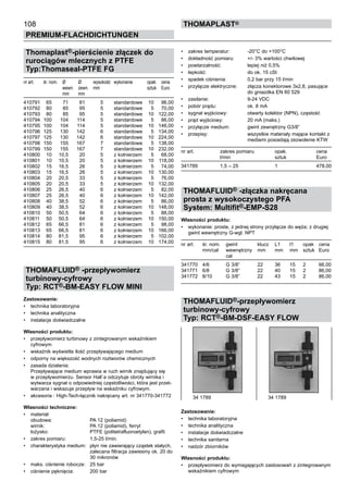 108
PREMIUM-FLACHDICHTUNGEN
thomaPLAST®
Thomaplast®-pierścienie złączek do
rurociągów mlecznych z PTFE
Typ:Thomaseal-PTFE FG
nr art. śr. nom. Ø Ø wysokość	 wykonanie opak. cena
wewn. zewn. mm	 sztuk Euro
mm mm
410791 65 71 81 5 standardowe 10 96,00
410792 80 85 95 5 standardowe 5 70,00
410793 80 85 95 5 standardowe 10 122,00
410794 100 104 114 5 standardowe 5 86,00
410795 100 104 114 5 standardowe 10 146,00
410796 125 130 142 6 standardowe 5 134,00
410797 125 130 142 6 standardowe 10 224,00
410798 150 155 167 7 standardowe 5 138,00
410799 150 155 167 7 standardowe 10 232,00
410800 10 10,5 20 5 z kołnierzem 5 68,00
410801 10 10,5 20 5 z kołnierzem 10 118,00
410802 15 16,5 26 5 z kołnierzem 5 74,00
410803 15 16,5 26 5 z kołnierzem 10 130,00
410804 20 20,5 33 5 z kołnierzem 5 76,00
410805 20 20,5 33 5 z kołnierzem 10 132,00
410806 25 26,5 40 6 z kołnierzem 5 82,00
410807 25 26,5 40 6 z kołnierzem 10 142,00
410808 40 38,5 52 6 z kołnierzem 5 86,00
410809 40 38,5 52 6 z kołnierzem 10 148,00
410810 50 50,5 64 6 z kołnierzem 5 88,00
410811 50 50,5 64 6 z kołnierzem 10 150,00
410812 65 66,5 81 6 z kołnierzem 5 98,00
410813 65 66,5 81 6 z kołnierzem 10 166,00
410814 80 81,5 95 6 z kołnierzem 5 102,00
410815 80 81,5 95 6 z kołnierzem 10 174,00
THOMAFLUID® -przepływomierz
turbinowy-cyfrowy
Typ: RCT®-BM-EASY FLOW MINI
Zastosowanie:
•	 technika laboratoryjna
•	 technika analityczna
•	 instalacje doświadczalne
Własności produktu:
•	 przepływomierz turbinowy z zintegrowanym wskaźnikiem
cyfrowym
•	 wskaźnik wyświetla ilość przepływającego medium
•	 odporny na większość wodnych roztworów chemicznych
•	 zasada działania:
Przepływające medium wprawia w ruch wirnik znajdujący się
w przepływomierzu. Sensor Hall`a odczytuje obroty wirnika i
wytwarza sygnał o odpowiedniej częstotliwości, która jest przet-
warzana i wskazuje przepływ na wskaźniku cyfrowym.
•	 akcesoria : High-Tech-łącznik nakręcany art. nr 341770-341772
Własności techniczne:
•	 materiał:
obudowa: PA 12 (poliamid)
wirnik: PA 12 (poliamid), ferryt
łożysko: PTFE (politetrafluoroetylen), grafit
•	 zakres pomiaru: 1,5-25 l/min.
•	 charakterystyka medium: płyn nie zawierający cząstek stałych,
zalecana filtracja zawiesiny ok. 20 do
30 mikronów
•	 maks. ciśnienie robocze: 25 bar
•	 ciśnienie pęknięcia: 200 bar
•	 zakres temperatur: -20°C do +100°C
•	 dokładność pomiaru: +/- 3% wartości chwilowej
•	 powtarzalność: lepiej niż 0,5%
•	 lepkość: do ok. 15 cSt
•	 spadek ciśnienia: 0,2 bar przy 15 l/min
•	 przyłącze elektryczne: złącza konektorowe 3x2,8, pasujące
do gniazdka EN 60 529
•	 zasilanie: 9-24 VDC
•	 pobór prądu: ok. 8 mA
•	 sygnał wyjściowy: otwarty kolektor (NPN), częstość
•	 prąd wyjściowy: 20 mA (maks.)
•	 przyłącze medium: gwint zewnętrzny G3/8”	
•	 przepisy: wszystkie materiały mające kontakt z
mediami posiadają zezwolenie KTW
nr art. zakres pomiaru opak. cena
l/min sztuk Euro
341789 1,5 – 25 1 478,00
THOMAFLUID® -złączka nakręcana
prosta z wysokoczystego PFA
System: Multifit®-EMP-S28
Własności produktu:
•	 wykonanie: proste, z jednej strony przyłącze do węża; z drugiej
gwint wewnętrzny G-wgl. NPT
nr art. śr. nom. gwint klucz L1 l1 opak	 cena
mm/cal wewnętrzny mm mm mm sztuk	 Euro
cal
341770 4/6 G 3/8” 22 36 15 2	 66,00
341771 6/8 G 3/8” 22 40 15 2	 86,00
341772 8/10 G 3/8” 22 43 15 2	 86,00
THOMAFLUID®-przepływomierz
turbinowy-cyfrowy
Typ: RCT®-BM-DSF-EASY FLOW
Zastosowanie:
•	 technika laboratoryjna
•	 technika analityczna
•	 instalacje doświadczalne
•	 technika sanitarna
•	 nadzór zbiorników
Własności produktu:
•	 przepływomierz do wymagających zastosowań z zintegrowanym
wskaźnikiem cyfrowym
34 1789 34 1789
 