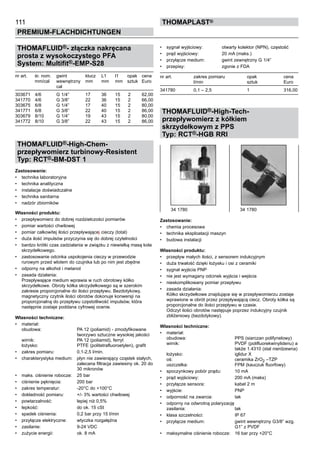 111
PREMIUM-FLACHDICHTUNGEN
thomaPLAST®
THOMAFLUID®- złączka nakręcana
prosta z wysokoczystego PFA
System: Multifit®-EMP-S28
nr art. śr. nom. gwint klucz L1 l1 opak	 cena
mm/cal wewnętrzny mm mm mm sztuk	 Euro
cal
303671 4/6 G 1/4” 17 36	 15	 2 62,00
341770 4/6 G 3/8” 22 36	 15	 2 66,00
303675 6/8 G 1/4” 17 40	 15	 2 80,00
341771 6/8 G 3/8” 22 40	 15	 2 86,00
303679 8/10 G 1/4” 19 43	 15	 2 80,00
341772 8/10 G 3/8” 22 43	 15	 2 86,00
THOMAFLUID®-High-Chem-
przepływomierz turbinowy-Resistent
Typ: RCT®-BM-DST 1
Zastosowanie:
•	 technika laboratoryjna
•	 technika analityczna
•	 instalacje doświadczalne
•	 technika sanitarna
•	 nadzór zbiorników
Własności produktu:
•	 przepływomierz do dobrej rozdzielczości pomiarów
•	 pomiar wartości chwilowej
•	 pomiar całkowitej ilości przepływającej cieczy (total)
•	 duża ilość impulsów przyczynia się do dobrej czytelności
•	 bardzo krótki czas zadziałania w związku z niewielką masą koła
skrzydełkowego.
•	 zastosowanie odcinka uspokojenia cieczy w przewodzie
rurowym przed wlotem do czujnika lub po nim jest zbędne
•	 odporny na alkohol i metanol
•	 zasada działania:
Przepływające medium wprawia w ruch obrotowy kółko
skrzydełkowe. Obroty kółka skrzydełkowego są w szerokim
zakresie proporcjonalne do ilości przepływu. Bezdotykowy,
magnetyczny czytnik ilości obrotów dokonuje konwersji na
proporcjonalną do przepływu częstotliwość impulsów, która
następnie zostaje poddana cyfrowej ocenie.
Własności techniczne:
•	 materiał:
obudowa: PA 12 (poliamid) - zmodyfikowane
tworzywo sztuczne wysokiej jakości
wirnik: PA 12 (poliamid), ferryt
łożysko: PTFE (politetrafluoroetylen), grafit
•	 zakres pomiaru: 0,1-2,5 l/min.
•	 charakterystyka medium: płyn nie zawierający cząstek stałych,
zalecana filtracja zawiesiny ok. 20 do
30 mikronów
•	 maks. ciśnienie robocze: 25 bar
•	 ciśnienie pęknięcia: 200 bar
•	 zakres temperatur: -20°C do +100°C
•	 dokładność pomiaru: +/- 3% wartości chwilowej
•	 powtarzalność: lepiej niż 0,5%
•	 lepkość: do ok. 15 cSt
•	 spadek ciśnienia: 0,2 bar przy 15 l/min
•	 przyłącze elektryczne: wtyczka rozgałęźna
•	 zasilanie: 9-24 VDC
•	 zużycie energii: ok. 8 mA
•	 sygnał wyjściowy: otwarty kolektor (NPN), częstość
•	 prąd wyjściowy: 20 mA (maks.)
•	 przyłącze medium: gwint zewnętrzny G 1/4”
•	 przepisy: zgonie z FDA
nr art. zakres pomiaru opak cena
l/min sztuk Euro
341780 0,1 – 2,5 1 316,00
THOMAFLUID®-High-Tech-
przepływomierz z kółkiem
skrzydełkowym z PPS
Typ: RCT®-HGB RRI
Zastosowanie:
•	 chemia procesowa
•	 technika eksploatacji maszyn
•	 budowa instalacji
Własności produktu:
•	 przepływ małych ilości, z sensorem indukcyjnym
•	 duża trwałość dzięki łożysku i osi z ceramiki
•	 sygnał wyjścia PNP
•	 nie jest wymagany odcinek wyjścia i wejścia
•	 nieskomplikowany pomiar przepływu
•	 zasada działania:
Kółko skrzydełkowe znajdujące się w przepływomierzu zostaje
wprawione w obrót przez przepływającą ciecz. Obroty kółka są
proporcjonalne do ilości przepływu w czasie.
Odczyt ilości obrotów następuje poprzez indukcyjny czujnik
zbliżeniowy (bezdotykowy).
Własności techniczne:
•	 materiał:
obudowa: PPS (siarczan polifynelowy)
wirnik: PVDF (polifluorekwinylidenu) a
także 1.4310 (stal nierdzewna)
łożysko: iglidur X
oś: ceramika ZrO2 –TZP
uszczelka: FPM (kauczuk fluorfowy)
•	 spoczynkowy pobór prądu: 10 mA
•	 prąd wyjściowy: 200 mA (maks)
•	 przyłącze sensora: kabel 2 m
•	 wyjście: PNP
•	 odporność na zwarcia: tak
•	 odporny na odwrotną polaryzację
zasilania: tak
•	 klasa szczelności: IP 67
•	 przyłącze medium: gwint wewnętrzny G3/8” wzg.
G1” z PVDF
•	 maksymalne ciśnienie robocze: 16 bar przy +20°C
34 1780 34 1780
 