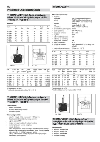 112
PREMIUM-FLACHDICHTUNGEN
thomaPLAST®
THOMAFLUID®-High-Tech-przepływo-
mierz z kółkiem skrzydełkowym z PPS
Typ: RCT®-HGB RRI
Wymiary
nr art. H L	 L1 F klucz X
mm mm	 mm mm mm mm
341743 50 50	 84 38 22 12
341744 50 50	 84 38 22 12
341745 50 50	 84 38 22 12
341746 70 70	 110 33 38 18
341747 70 70	 110 33 38 18
341748 70 70	 110 33 38 18
nr art. śr nom. gwint ilość zakres	 impulsy2	 częstot. opak. cena		
mm wewn. przepływu1 pomiaru1	 sztuk	 Euro
cal Hz
341743 10 G 3/8” 1,8 0,1 – 1,5	 10200	 255 1 426,00
341744 10 G 3/8” 12 0,2 – 10	 3345	 558 1 436,00
341745 10 G 3/8” 16,8 0,4 – 12	 1755	 341 1 446,00
341746 25 G 1” 36 2 – 30	 1216	 608 1 604,00
341747 25 G 1” 72 3 – 60	 607	 607 1 614,00
341748 25 G 1” 120 4 – 100	 252	 420 1 624,00
1w odniesieniu do H2O
2 możliwość sterowania impulsów/ litr +/-10 %
THOMAFLUID®-High-Tech-przepływo-
mierz z kółkiem skrzydełkowym z PVDF
Typ: RCT®-HGB RRI
Zastosowanie:
•	 chemia procesowa
•	 technika eksploatacji maszyn
•	 budowa urządzeń
Własności produktu:
•	 przepływ małych ilości, z sensorem indukcyjnym
•	 duża trwałość dzięki łożysku i osi z ceramiki
•	 sygnał wyjścia PNP
•	 nie jest wymagany odcinek wyjścia i wejścia
•	 nieskomplikowany pomiar przepływu
•	 zasada działania:
Kółko skrzydełkowe znajdujące się w przepływomierzu zostaje
wprawione w obrót przez przepływającą ciecz. Obroty kółka są
proporcjonalne do ilości przepływu w czasie.
Odczyt ilości obrotów następuje poprzez indukcyjny czujnik
zbliżeniowy (bezdotykowy)
Własności techniczne:
•	 materiał:
obudowa: PVDF (polifluorekwinylidenu)
wirnik: PVDF (polifluorekwinylidenu) a
także 1.4310 (stal nierdzewna)
łożysko: iglidur X
oś: ceramika ZrO2 –TZP
uszczelka: FPM (kauczuk fluorfowy)
•	 spoczynkowy pobór prądu: 10 mA
•	 prąd wyjściowy: 200 mA (maks)
•	 przyłącze sensora: 2 m kabla
•	 wyjście: PNP
•	 odporność na zwarcia: tak
•	 odporny na odwrotną
polaryzację zasilania: tak
•	 klasa szczelności: IP 67
•	 przyłącze medium: gwint wewnętrzny G 3/8” wzg. G 1”
z PVDF
•	 maks. ciśnienie robocze: 16 bar przy +20°C
nr art. H L L1	 F klucz X
mm mm mm	 mm mm mm
341749 50 50 84	 38 22 12
341750 50 50 84	 38 22 12
341751 50 50 84	 38 22 12
341752 70 70 110	 33 38 18
341753 70 70 110	 33 38 18
341754 70 70 110	 33 38 18
nr art. śr nom. gwint ilość zakres	 impulsy2	 częst.H opak.	 cena
mm wewn. przepływu1 pomiaru1	 Hz	 sztuk	 Euro
cal l/min l/min
341749 10 G 3/8” 1,8 0,1 – 1,5	 10200	 255 1	 518,00
341750 10 G 3/8” 12 0,2 – 10	 3345	 558 1	 528,00
341751 10 G 3/8” 16,8 0,4 – 12	 1755	 341 1	 538,00
341752 25 G 1” 36 2 – 30	 1216	 608 1	 852,00
341753 25 G 1” 72 3 – 60	 607	 607 1	 862,00
341754 25 G 1” 120 4 – 100	 252	 420 1	 872,00
1w odniesieniu do H2O
2 możliwość sterowania impulsów/ litr +/-10 %
THOMAFLUID® -High-Tech-cyfrowy
przepływomierz dla małych przepływów
Typ: RCT®-HGB-sensor OMNI
Zastosowanie:
•	 technika laboratoryjna
•	 technika analityczna
•	 technika pomiarowa
•	 budowa instalacji
34 1743 34 1743
34 1749 34 1749
 