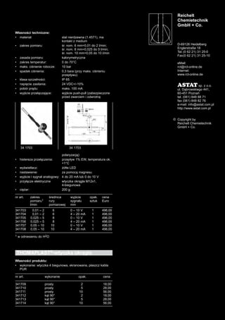 Reichelt
Chemietechnik
GmbH + Co.
D-69126 Heidelberg
Englerstraße 18
Tel. (0 62 21) 31 25-0
Fax(0 62 21) 31 25-10
eMail:
rct@rct-online.de
Internet:
www.rct-online.de
ASTAT sp. z o.o.
ul. Dąbrowskiego 441,
60-451 Poznań
tel. (061) 848 88 71
fax (061) 848 82 76
e-mail: info@astat.com.pl
http://www.astat.com.pl
Copyright by
Reichelt Chemietechnik
GmbH + Co.
©
Własności techniczne:
•	 materiał: stal nierdzewna (1.4571), ma
kontakt z medium
•	 zakres pomiaru: śr. nom. 6 mm=0,01 do 2 l/min;
śr. nom. 8 mm=0,025 do 5 l/min;
śr. nom. 10 mm=0,05 do 10 l/min
•	 zasada pomiaru: kalorymetryczna	
•	 zakres temperatur: 0 do 70°C
•	 maks. ciśnienie robocze: 10 bar
•	 spadek ciśnienia: 0,3 bara (przy maks. ciśnieniu
przepływu)
•	 klasa szczelności: IP 65
•	 napięcie zasilania: 24 VDC+/-10%
•	 pobór prądu: maks. 100 mA
•	 wyjście przełączające: wyjście push-pull (zabezpieczone
przed zwarciem i odwrotną
polaryzacją)	
•	 histereza przełączenia: przepływ 1% EW, temperatura ok.
+1°C
•	 wyświetlacz: żółte LED
•	 nastawienie: za pomocą magnesu
•	 wyjście i sygnał analogowy: 4 do 20 mA lub 0 do 10 V
•	 przyłącze elektryczne wtyczka okrągła M12x1,
4-biegunowa
•	 ciężar: 200 g
nr art. zakres średnica wyjście opak. cena
pomiaru1 rury sygnału sztuk Euro
l/min pomiarowej mm
341703 0,01 – 2 6 0 – 10 V 1 496,00
341704 0,01 – 2 6 4 – 20 mA 1 496,00
341705 0,025 – 5 8 0 – 10 V 1 496,00
341706 0,025 – 5 8 4 – 20 mA 1 496,00
341707 0,05 – 10 10 0 – 10 V 1 496,00
341708 0,05 – 10 10 4 – 20 mA 1 496,00
1 w odniesieniu do H2O
THOMAPLAST®-wtyczka okrągła
Własności produktu:
•	 wykonanie: wtyczka 4 biegunowa, ekranowana, płaszcz kabla
PUR
nr art. wykonanie	 opak. cena
341709 prosty	 2 18,00
341710 prosty	 5 28,00
341711 prosty	 10 56,00
341712 kąt 90°	 2 18,00
341713 kąt 90°	 5 28,00
341714 kąt 90°	 10 56,00	
34 1703 34 1703
 
