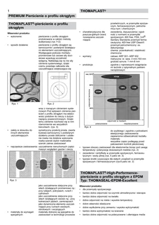 THOMAPLAST®-pierścienie o profilu
okrągłym
Własności produktu:
•	 wykonanie: pierścienie o profilu okrągłym
produkowane w całości metodą
wulkanizacji (rys 1+2)
•	 sposób działania: pierścienie o profilu okrągłym są
samoczynnie i podwójnie działający-
mi elementami uszczelniającymi.
Występujące podczas montażu
promieniowe lub osiowe siły doci-
skowe wywołują szczelność
wstępną. Nakładają się na nie siły
ciśnienia systemowego, dzięki
czemu powstaje całkowita siła
uszczelniająca zwiększająca się
wraz z rosnącym ciśnieniem syste-
mowym Pod wpływem ciśnienia pier-
ścień o profilu okrągłym ma właści-
wości podobne do cieczy o dużym
napięciu powierzchniowym. Dzięki
temu ciśnienie rozchodzi się w nim
równomiernie we wszystkich
kierunkach. (rys. 3)
•	 zalety w stosunku do symetryczny przekrój prosta, zwarta
innych elementów budowa samoczynny o podwójnym
uszczelniających: działaniu proste obliczenie i ustale-
nie rowka nie dzielone wykonanie
rowka szeroki wybór materiałów
szeroki zakres zastosowań
•	 najczęstsze zastosowania: uszczelnienie nieruchomych części
maszyn względem gazów i cieczy
jako uszczelnienie statyczne przy
siłach działających promieniowo np.:
przy tulejach, pokrywach, rurach i
cylindrach
jako uszczelnienie statyczne przy
siłach działających osiowo np.: przy
kołnierzach płytach, zamknięciach
jako dynamiczne elementy uszczel-
niające przy ruchach osiowych,
obrotowych i oscylujących
•	 materiały do wymagań materiały dobrane są specjalnie do
specjalnych: zastosowań w technologii procesów 		
1
PREMIUM Pierścienie o profilu okrągłym
thomaPLAST®
przetwórczych, w przemyśle spożyw-
czym, farmaceutycznym, petroche-
micz-nym i chemicznym
•	 charakterystyczne dla zezwolenia, dopuszczenia i zgod-
poszcze-gólnych branż ność z normami w przemyśle
rozwiązania uszczel- spożywczym: ADI free, FDA, 3-A® 		
niające: Sanitary Standards przemysł farma-
ceutyczny: ADI free USP ClassVI
przemysł petrochemiczny: ex.
dekompresja
chemia: przenikalność i stabilność
chemiczna
•	 wymiary: calowe: ARP 001- ARP 932
metryczne: śr. wew. 3 mm-193 mm
grubość sznura: 1 mm-8 mm
•	 produkcja: zgodnie z najnowszymi osiągnięcia-
mi techniki z optymalnym parkiem
narzędziowym
do szybkiego i zgodnie z potrzebami
elastycznego zastosowania
zapewniona odtwarzalność kształtu
materiału
wszystkie części podlegają przed
pakowaniem kontroli jakościowej
•	 typowe obszary zastosowań dla elastomerów biorąc pod uwagę
temperaturę i polaryzację stosowanych mediów (rys. 2)
•	 zezwolenia i certyfikaty w przemyśle spożywczym, farmaceu-
tycznym i wody pitnej (rys. 5 patrz str. 3)
•	 typowe środki czyszczące dla stałych urządzeń w przemyśle
spożywczym i farmaceutycznym (rys.6 patrz str. 3)
THOMAPLAST®-High-Performence-
pierścienie o profilu okrągłym z EPDM
Typ: THOMASEAL-EPDM-Excellent
Własności produktu:
•	 dla przemysły spożywczego
•	 bardzo dobra odporność na czynniki atmosferyczne i starzące
•	 bardzo dobra odporność na światło
•	 dobra odporność na niskie i wysokie temperatury
•	 dobre własności elastyczne
•	 dobre wydłużenie przy zerwaniu i wysoka wytrzymałość
•	 bardzo dobra wytrzymałość na ścieranie
•	 bardzo dobra odporność na polaryzowane i utleniające media
Rys: 1 Rys: 2
Rys: 3
Rys: 4
odporność w mediach:
polaryzowane niepolaryzowane
odpornośćtermiczna
 