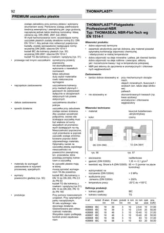 THOMAPLAST®-Flatgaskets-
Professional-NBR
Typ: THOMASEAL NBR-Flat-Tech wg
EN 1514-1
Własności produktu:
•	 dobra odporność termiczna
•	 zawartość akrylonitrylu jest tak dobrana, aby materiał posiadał
optymalną kombinację odporności chemicznej
i elastyczności w niskiej temperaturze
•	 dobra odporność na oleje mineralne i paliwa, jak również bardzo
dobra odporność na oleje roślinne i zwierzęce, silikony
jak i rozcieńczone kwasy i ługi w temperaturze pokojowej.
•	 NBR jest skłonny do pęcznienia w aromatycznych i chlorowa-
nych węglowodorach
Zastosowanie:
•	 bardzo dobrze stosowalny w: przy mechanicznych obciąże-
niach,
olejach mineralnych, tłuszczach i
woskach (tzn. także oleje silniko-
we)
paliwach
•	 nie stosowalny w: skoncentrowanych kwasach (np.
kwas azotowy)
aromatyczne i chlorowane
węglowodory
Własności techniczne:
•	 materiał: kauczuk butadienowo-
-akrylonitrylowy
•	 kolor: czarny
•	 sieciowanie: nadtlenkowe
•	 gęstość (DIN 53505): 1,35 +/- 0,1 g/cm3
•	 twardość wg. Shore’a A (DIN 53505): 65 +/- 5 (pomiar na płycie
kontrolnej)
•	 wytrzymałość na
rozrywanie (DIN 53504): > 5 MPa
•	 wydłużenie przy
zerwaniu (DIN 53504): > 200%
•	 temperatura pracy: -20°C do +100°C
Definicja produkcji:
•	 kołnierz gładki: IBC
•	 kołnierz rowkowy: TG
nr art. ksztaůt Ø wewn. Ø zewn. 	grubośă śr. nom. ciú. nom opak. cena
mm mm	 mm mm bar sztuk EURO
408864 IBC 18 39	 3 10 2,5-6 10 31,00
408865 IBC 18 39	 3 10 2,5-6 20 55,00
408866 IBC 18 46	 3 10 10-40 10 31,00
408867 IBC 18 46	 3 10 10-40 20 55,00
408868 IBC 18 56	 3 10 63 10 31,00
408869 IBC 18 56	 3 10 63 20 55,00
92
PREMIUM uszczelka płaskie
thomaPLAST®
rys. 56 rys. 57
zostaje zakreślony przy pomocy plotera i wykrojony
strumieniem wody. Pierścienie zostają zdefiniowane
średnicą wewnętrzną i zewnętrzną jak i jego grubocią,
najczęściej jednak także średnicą nominalną i klasą
ciśnienia wg. DIN 2690, 2691 (lub 2692).
W myśl harmonizowania norm, wcześniejsze normy
uszczelek płaskich zostały określone normą EU: DIN
EN 1514-1. Aby jednak móc odtworzyć pojedyncze
kształty, zostały wprowadzone następujące normy:
wcześniej DIN 2690; obecnie EN 1514-1
kształt IBC dla kołnierzy płaskich (rys. 50)
wcześniej DIN 2691: obecnie EN 1514-1
kształt TG dla kołnierzy z rowkiem i sprężyną (rys. 51)
•	 przewaga nad innymi uszczelkami: symetryczny przekrój
poprzeczny
nie skomplikowane
wykonanie o niewielkich
rozmiarach
łatwa zabudowa
duży wybór materiałów
rowki niekoniecznie
wymagane
•	 najczęstsze zastosowanie: uszczelnienia kołnierzy
przy mediach płynnych i
gazowych do zastosowań
wyłącznie w obciążeniach
statycznych lub prawie
statycznych
•	 dalsze zastosowanie: uszczelnienia obudów i
pokryw
•	 sposób działania: uszczelka przy zabudowie
zostaje osiowo ściskana.
Aby uzyskać szczelność
połączenia, osiowa siła
ściskająca uszczelką musi
być większa od sumy
wszystkich sił promienio-
wych działających na nią.
Nieszczelności poprzeczne,
czyli przenikanie w poprzek
uszczelki zostaje zminima-
lizowane poprzez dobór
odpowiedniego materiału.
Optymalny nacisk na
uszczelkę płaską zapobiega
nieszczelności na
powierzchni zewnętrznej
tzn. przecieków, które
powstają pomiędzy kołnie-
rzem a uszczelką.	
•	 materiały do wymagań te uszczelki płaskie mają
zastosowanie w inżynierii w której
procesowej, specjalnych: muszą sprostać wymaga-
niom TA dla powietrza.
•	 wymiary: kształt IBC dla kołnierzy o
powierzchni gładkiej (rys. 50): DN 10 do DN 200, PN 2,5
do PN 63
kształt TG dla kołnierzy z
rowkiem i sprężyną (rys.51):
DN 10 do DN 200, PN 10
do PN 160
•	 produkcja: Przy pomocy nowoczesnych
urządzeń. Przy optymalnym
parku narzędziowym.
W celu szybkiego i ela-
stycznego działania.
Gwarantowana jest odtwa-
rzalność materiału.
Wszystkie części podlegają
kontroli przed zapakowa-
niem
 