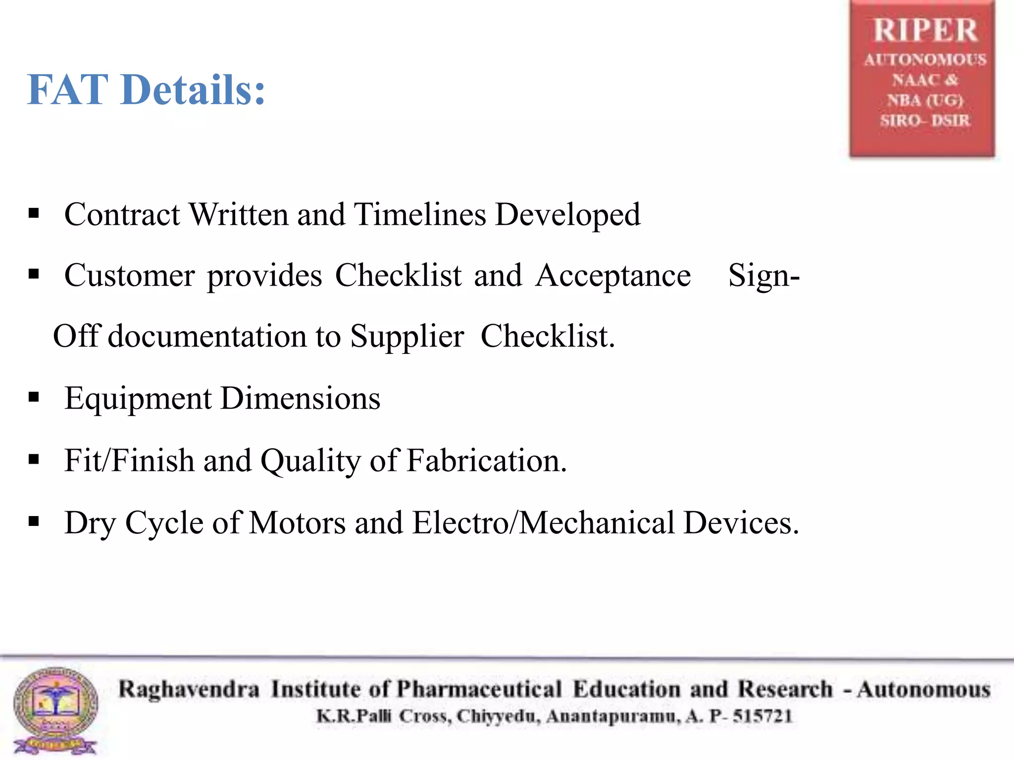 FAT Details:
 Contract Written and Timelines Developed
 Customer provides Checklist and Acceptance Sign-
Off documentation to Supplier Checklist.
 Equipment Dimensions
 Fit/Finish and Quality of Fabrication.
 Dry Cycle of Motors and Electro/Mechanical Devices.
 