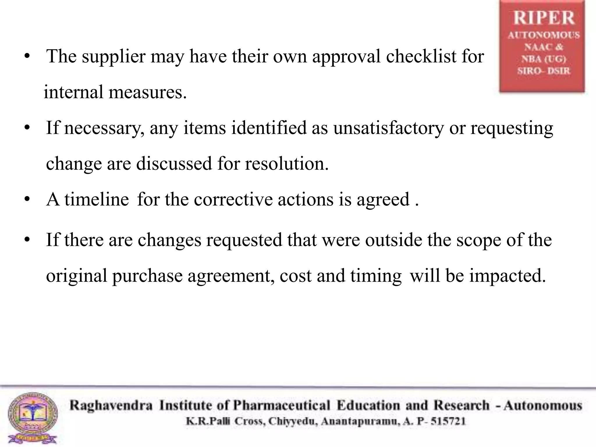 • The supplier may have their own approval checklist for
internal measures.
• If necessary, any items identified as unsatisfactory or requesting
change are discussed for resolution.
• A timeline for the corrective actions is agreed .
• If there are changes requested that were outside the scope of the
original purchase agreement, cost and timing will be impacted.
 