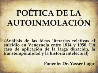 POÉTICA DE LA
AUTOINMOLACIÓN
((Análisis de las ideas literarias relativas al
suicidio en Venezuela entre 1814 y 1950. Un
caso de aplicación de la larga duración, la
transtemporalidad y la historia intelectual)
Ponente: Dr. Yasser Lugo
 
