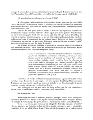 ao longo da história. Para se ter uma idéia basta citar que o Chile, país de política neoliberal forte
é o 39º colocado e Cuba o 50º, quem lidera este ranking é a Noruega, seguida pela Islândia.
5.1. Mas afinal quem ganhou com as reformas de FHC?
Se olharmos para a balança comercial do Brasil no período notaremos que entre 1995 e
1999 ocorreram déficits sucessivos, ou seja, o país importou mais do que exportou, isso devido
primeiramente a abertura para o mercado internacional, feita anteriormente no Governo Collor e
a desvalorização do Real.
Este fato fez com que o mercado interno se inundasse de importados, fazendo desta
maneira cair à produção nacional em muitos setores, alguns com muitas quebras. Paralelamente a
isto se iniciou uma guerra fiscal entre os estados, que dura até hoje. Com a dificuldade em
competir no mercado internacional, uma vez que não estavam preparadas, as industrias brasileiras
acabaram por buscar o barateamento de sua produção através de incentivos fiscais concedidos
pelos estados, que por sua vez travavam a dita guerra numa corrida para ver quem “recebia”
menos impostos destas em troca dos postos de trabalho.
Isto se devia a ideologia neoliberal de um governo que tinha como vice-presidente o
líder do Partido da Frente Liberal, e que por isso mesmo acreditavam que no final esta política
levaria a uma situação ideal, conforme exemplifica Stange:
O que se convencionou chamar de "política neoliberal" é o esforço do
governo em estabilizar a economia no curto prazo; através de políticas
fiscais, monetárias, cambiais e de controle de preços, tais políticas
visam combater inflação, atingir equilíbrio fiscal (as despesas do
governo nunca devem ultrapassar suas receitas), monetário (não deve
haver mais moeda em circulação do que o necessário) e o equilíbrio nas
contas externas (balança comercial, recursos enviados e recebidos do
exterior, juros, etc.). Segundo o pensamento neoliberal, o estado deve
perseguir insistentemente estas metas, pois uma vez atingido o
equilíbrio, todas as demais forças do mercado levarão a economia a seu
ponto ótimo. (STANGE, 2001, p. 01)
Na verdade este “sonho neoliberal” nunca se concretizou e logicamente que tal política
contribuiu para a diminuição da arrecadação, e por tanto aumento do déficit público assim como
desaleração do crescimento e perda de postos de trabalho e por fim diminuição do capital
produtivo, entrando assim em um circulo vicioso de crise.
Isto, juntamente com as altas taxas de juros acabam por dar aos especuladores
internacionais, investidores em papéis, a vantagem no cenário econômico.
6. Considerações Finais
Ao se eleger Presidente da República, Fernando Henrique Cardoso levava consigo toda
a esperança de milhões de pessoas. Estas esperanças baseavam-se na crença da derreto da então
vilã inflação, da racionalização dos gastos públicos e é claro de uma melhor qualidade de vida.
O que se viu foi que, com certeza, a vilã inflação foi derrotada, mas como o “melhor”
vilão do cinema e da literatura, acabou por levar alguém consigo, no caso o crescimento
econômico. Se por um lado à inflação de até 50% ao mês não deixava com que se pudesse poupar
 