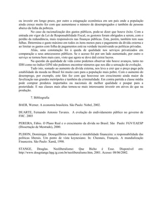 ou investir em longo prazo, por outro a estagnação econômica em um país onde a população
ainda cresce muito fez com que aumentasse o número de desempregados e também de pessoas
abaixo da linha da pobreza.
No caso da racionalização dos gastos públicos, pode-se dizer que houve êxito. Com a
entrada em vigor da Lei de Responsabilidade Fiscal, os gestores foram obrigados a serem, com o
perdão da redundância, mais responsáveis nas finanças públicas. Esta, porém, também tem suas
falhas. Determina o gasto máximo em todos os itens menos para o pagamento da dívida externa e
ao limitar os gastos com folha de pagamentos está na verdade incentivando as políticas privadas.
Aliás, uma constatação foi à queda de qualidade nos serviços privatizados em
comparação a seus antecessores públicos. Se o acesso foi por um lado aumentado, por outro o
serviço se tornou bem mais caro, visto que agora se deve dali extrai lucros.
Na questão da qualidade de vida como podemos observar não houve avanços, tanto no
IDH como no índice GINI não podemos encontrar números que nos dão a sensação de evolução.
Tudo isto, somado ao aumento da dívida externa, nos leva a crer que o preço pago pela
estabilidade da moeda no Brasil foi muito caro para a população mais pobre. Com o aumento do
desemprego, por exemplo, este fato fez com que houvesse um crescimento ainda maior da
favelização nas grandes metrópoles e também da criminalidade. Em contra partida a classe média
pode comprar produtos importados ou nacionais de melhor qualidade e poupar para a
posteridade. E nas classes mais altas tornou-se mais interessante investir em ativos do que na
produção.
7. Bibliografia
BAER, Werner. A economia brasileira. São Paulo: Nobel, 2002.
DUARTE, Fernando Antonio Tavares. A evolução do endividamento público no governo de
FHC. 2003
PEREIRA, Fábio. O Plano Real e o crescimento da dívida no Brasil. São Paulo: FGV/EAESP
(Dissertação de Mestrado), 2000.
PLIHON, Dominique. Desequilíbrios mundiais e instabilidade financeira: a responsabilidade das
políticas liberais. Um ponto de vista keynesiano. In: Chesnais, François. A mundialização
Financeira. São Paulo: Xamã, 1998.
STANGE, Douglas. Neoliberalismo: Que Bicho é Esse. Disponível em:
http://www.dougstange.hpg.ig.com.br/neoliberalismo.htm, 2001. Acesso: 08/06/2002.
 