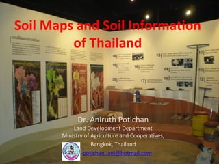 Soil Maps and Soil Information 
of Thailand 
Dr. Aniruth Potichan  
Land Development Department 
Ministry of Agriculture and Cooperatives, 
Bangkok, Thailand    
potichan_ani@hotmail.com
 