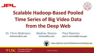 Information Retrieval
and Data Science
Paul Ramirez
paul.m.ramirez@jpl.nasa.gov
Madhav Sharan
msharan@usc.edu
ICMR 2017, Bucharest 1
Scalable Hadoop-Based Pooled
Time Series of Big Video Data
from the Deep Web
Dr. Chris Mattmann
mattmann@usc.edu
https://github.com/USCDataScience/hadoop-pot
 