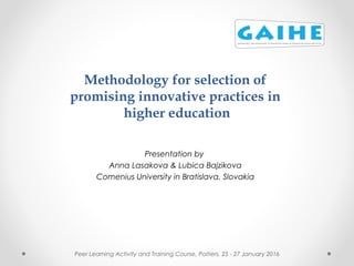 Methodology for selection of
promising innovative practices in
higher education
Presentation by
Anna Lasakova & Lubica Bajzikova
Comenius University in Bratislava, Slovakia
Peer Learning Activity and Training Course, Poitiers, 25 - 27 January 2016
 