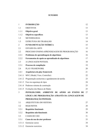 !
!
SUMÁRIO
1 INTRODUÇÃO 12
1.1 OBJETIVOS 13
1.1.1 Objetivo geral 13
1.1.2 Objetivos específicos 13
1.2 METODOLOGIA 14
1.3 ESTRUTURA DO TRABALHO 14
2 FUNDAMENTAÇÃO TEÓRICA 15
2.1 ESTADO DA ARTE 15
2.2 PROCESSO ENSINO-APRENDIZAGEM DE PROGRAMAÇÃO 16
2.2.1 Problemas de aprendizagem de algoritmos 16
2.2.2 Ferramentas de apoio ao aprendizado de algoritmos 17
2.3 A LINGUAGEM POTIGOL 18
2.3.1 Processo de compilação 19
2.4 PLAY FRAMEWORK 20
2.4.1 Arquitetura do play framework 21
2.4.1.1 MVC (Model, View, Controller) 22
2.4.1.2 Programação assíncrona e agendamento de tarefas 23
2.4.1.3 Foco na segurança de tipos 24
2.4.1.4 Poderoso sistema de construção 25
2.4.1.5 Evoluções dos Bancos de Dados 25
3 POTIGOLCODE: AMBIENTE DE APOIO AO ENSINO DE
LÓGICA DE PROGRAMAÇÃO ATRAVÉS DA LINGUAGEM DE
PROGRAMAÇÃO POTIGOL
27
3.1 ARQUITETURA DO SISTEMA 27
3.2 REQUISITOS 28
3.2.1 Requisitos funcionais 29
3.2.2 Requisitos não-funcionais 30
3.3 CASOS DE USO 31
3.3.1 Casos de uso do ator professor 33
3.3.1.1 Gerenciar cursos 34
3.3.1.2 Gerenciar exercícios 34
 
