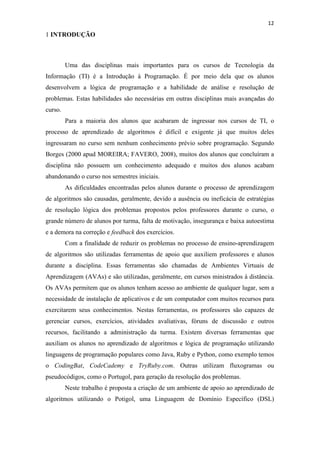 !
!
12!
1 INTRODUÇÃO
Uma das disciplinas mais importantes para os cursos de Tecnologia da
Informação (TI) é a Introdução à Programação. É por meio dela que os alunos
desenvolvem a lógica de programação e a habilidade de análise e resolução de
problemas. Estas habilidades são necessárias em outras disciplinas mais avançadas do
curso.
Para a maioria dos alunos que acabaram de ingressar nos cursos de TI, o
processo de aprendizado de algoritmos é difícil e exigente já que muitos deles
ingressaram no curso sem nenhum conhecimento prévio sobre programação. Segundo
Borges (2000 apud MOREIRA; FAVERO, 2008), muitos dos alunos que concluíram a
disciplina não possuem um conhecimento adequado e muitos dos alunos acabam
abandonando o curso nos semestres iniciais.
As dificuldades encontradas pelos alunos durante o processo de aprendizagem
de algoritmos são causadas, geralmente, devido a ausência ou ineficácia de estratégias
de resolução lógica dos problemas propostos pelos professores durante o curso, o
grande número de alunos por turma, falta de motivação, insegurança e baixa autoestima
e a demora na correção e feedback dos exercícios.
Com a finalidade de reduzir os problemas no processo de ensino-aprendizagem
de algoritmos são utilizadas ferramentas de apoio que auxiliem professores e alunos
durante a disciplina. Essas ferramentas são chamadas de Ambientes Virtuais de
Aprendizagem (AVAs) e são utilizadas, geralmente, em cursos ministrados à distância.
Os AVAs permitem que os alunos tenham acesso ao ambiente de qualquer lugar, sem a
necessidade de instalação de aplicativos e de um computador com muitos recursos para
exercitarem seus conhecimentos. Nestas ferramentas, os professores são capazes de
gerenciar cursos, exercícios, atividades avaliativas, fóruns de discussão e outros
recursos, facilitando a administração da turma. Existem diversas ferramentas que
auxiliam os alunos no aprendizado de algoritmos e lógica de programação utilizando
linguagens de programação populares como Java, Ruby e Python, como exemplo temos
o CodingBat, CodeCademy e TryRuby.com. Outras utilizam fluxogramas ou
pseudocódigos, como o Portugol, para geração da resolução dos problemas.
Neste trabalho é proposta a criação de um ambiente de apoio ao aprendizado de
algoritmos utilizando o Potigol, uma Linguagem de Domínio Específico (DSL)
 