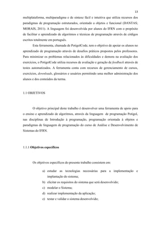 !
!
13!
multiplataforma, multiparadigma e de sintaxe fácil e intuitiva que utiliza recursos dos
paradigmas de programação estruturados, orientado a objetos e funcional (DANTAS;
MORAIS, 2011). A linguagem foi desenvolvida por alunos do IFRN com o propósito
de facilitar o aprendizado de algoritmos e técnicas de programação através de códigos
escritos totalmente em português.
Esta ferramenta, chamada de PotigolCode, tem o objetivo de apoiar os alunos no
aprendizado de programação através de desafios práticos propostos pelos professores.
Para minimizar os problemas relacionados às dificuldades e demora na avaliação dos
exercícios, o PotigolCode utiliza recursos de avaliação e geração de feedback através de
testes automatizados. A ferramenta conta com recursos de gerenciamento de cursos,
exercícios, downloads, glossários e usuários permitindo uma melhor administração dos
alunos e dos conteúdos da turma.
1.1 OBJETIVOS
O objetivo principal deste trabalho é desenvolver uma ferramenta de apoio para
o ensino e aprendizado de algoritmos, através da linguagem de programação Potigol,
nas disciplinas de Introdução à programação, programação orientada à objetos e
paradigmas de linguagem de programação do curso de Análise e Desenvolvimento de
Sistemas do IFRN.
1.1.1 Objetivos específicos
Os objetivos específicos do presente trabalho consistem em:
a) estudar as tecnologias necessárias para a implementação e
implantação do sistema;
b) elicitar os requisitos do sistema que será desenvolvido;
c) modelar o Sistema;
d) realizar implementação da aplicação;
e) testar e validar o sistema desenvolvido;
 
