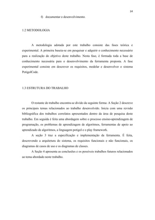 !
!
14!
f) documentar o desenvolvimento.
1.2 METODOLOGIA
A metodologia adotada por este trabalho consiste das fases teórica e
experimental. A primeira baseia-se em pesquisar e adquirir o conhecimento necessário
para a realização do objetivo deste trabalho. Nesta fase, é formada toda a base de
conhecimento necessária para o desenvolvimento da ferramenta proposta. A fase
experimental consiste em descrever os requisitos, modelar e desenvolver o sistema
PotigolCode.
1.3 ESTRUTURA DO TRABALHO
O restante do trabalho encontra-se divido da seguinte forma: A Seção 2 descreve
os principais temas relacionados ao trabalho desenvolvido. Inicia com uma revisão
bibliográfica dos trabalhos correlatos apresentados dentro da área de pesquisa deste
trabalho. Em seguida é feita uma abordagem sobre o processo ensino-aprendizagem de
programação, os problemas de aprendizagem de algoritmos, ferramentas de apoio ao
aprendizado de algoritmos, a linguagem potigol e o play framework.
A seção 3 traz a especificação e implementação da ferramenta. É feita,
descrevendo a arquitetura do sistema, os requisitos funcionais e não funcionais, os
diagramas de casos de uso e os diagramas de classes.
A Seção 4 apresenta as conclusões e os possíveis trabalhos futuros relacionados
ao tema abordado neste trabalho.
 
