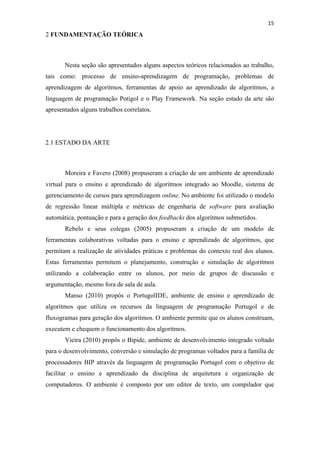 !
!
15!
2 FUNDAMENTAÇÃO TEÓRICA
Nesta seção são apresentados alguns aspectos teóricos relacionados ao trabalho,
tais como: processo de ensino-aprendizagem de programação, problemas de
aprendizagem de algoritmos, ferramentas de apoio ao aprendizado de algoritmos, a
linguagem de programação Potigol e o Play Framework. Na seção estado da arte são
apresentados alguns trabalhos correlatos.
2.1 ESTADO DA ARTE
Moreira e Favero (2008) propuseram a criação de um ambiente de aprendizado
virtual para o ensino e aprendizado de algoritmos integrado ao Moodle, sistema de
gerenciamento de cursos para aprendizagem online. No ambiente foi utilizado o modelo
de regressão linear múltipla e métricas de engenharia de software para avaliação
automática, pontuação e para a geração dos feedbacks dos algoritmos submetidos.
Rebelo e seus colegas (2005) propuseram a criação de um modelo de
ferramentas colaborativas voltadas para o ensino e aprendizado de algoritmos, que
permitam a realização de atividades práticas e problemas do contexto real dos alunos.
Estas ferramentas permitem o planejamento, construção e simulação de algoritmos
utilizando a colaboração entre os alunos, por meio de grupos de discussão e
argumentação, mesmo fora de sala de aula.
Manso (2010) propôs o PortugolIDE, ambiente de ensino e aprendizado de
algoritmos que utiliza os recursos da linguagem de programação Portugol e de
fluxogramas para geração dos algoritmos. O ambiente permite que os alunos construam,
executem e chequem o funcionamento dos algoritmos.
Vieira (2010) propôs o Bipide, ambiente de desenvolvimento integrado voltado
para o desenvolvimento, conversão e simulação de programas voltados para a família de
processadores BIP através da linguagem de programação Portugol com o objetivo de
facilitar o ensino e aprendizado da disciplina de arquitetura e organização de
computadores. O ambiente é composto por um editor de texto, um compilador que
 