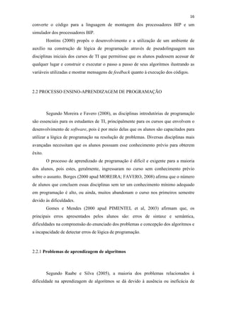 !
!
16!
converte o código para a linguagem de montagem dos processadores BIP e um
simulador dos processadores BIP.
Hontins (2000) propôs o desenvolvimento e a utilização de um ambiente de
auxílio na construção de lógica de programação através de pseudolinguagem nas
disciplinas iniciais dos cursos de TI que permitisse que os alunos pudessem acessar de
qualquer lugar e construir e executar o passo a passo de seus algoritmos ilustrando as
variáveis utilizadas e mostrar mensagens de feedback quanto à execução dos códigos.
2.2 PROCESSO ENSINO-APRENDIZAGEM DE PROGRAMAÇÃO
Segundo Moreira e Favero (2008), as disciplinas introdutórias de programação
são essenciais para os estudantes de TI, principalmente para os cursos que envolvem o
desenvolvimento de software, pois é por meio delas que os alunos são capacitados para
utilizar a lógica de programação na resolução de problemas. Diversas disciplinas mais
avançadas necessitam que os alunos possuam esse conhecimento prévio para obterem
êxito.
O processo de aprendizado de programação é difícil e exigente para a maioria
dos alunos, pois estes, geralmente, ingressaram no curso sem conhecimento prévio
sobre o assunto. Borges (2000 apud MOREIRA; FAVERO, 2008) afirma que o número
de alunos que concluem essas disciplinas sem ter um conhecimento mínimo adequado
em programação é alto, ou ainda, muitos abandonam o curso nos primeiros semestre
devido às dificuldades.
Gomes e Mendes (2000 apud PIMENTEL et al, 2003) afirmam que, os
principais erros apresentados pelos alunos são: erros de sintaxe e semântica,
dificuldades na compreensão do enunciado dos problemas e concepção dos algoritmos e
a incapacidade de detectar erros de lógica de programação.
2.2.1 Problemas de aprendizagem de algoritmos
Segundo Raabe e Silva (2005), a maioria dos problemas relacionados à
dificuldade na aprendizagem de algoritmos se dá devido à ausência ou ineficácia de
 