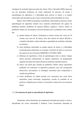 !
!
17!
estratégias de resolução lógica por parte dos alunos. Petry e Rosatelli (2006) citam que
um dos principais problemas do modo tradicional do processo de ensino e
aprendizagem de algoritmos é a dificuldade para motivar os alunos e os manter
interessados pela disciplina já que a esta é essencial para outras disciplinas do curso.
Raabe e Silva (2005) ao pesquisar os problemas relacionados ao processo ensino
aprendizagem de algoritmos durante nove semestres identificaram três grupos de
problemas distintos: problemas de natureza didática, cognitiva e afetiva. Dentre os
problemas citados em sua pesquisa é possível destacar que os problemas mais comuns
são:
a) grande número de alunos: Geralmente as turmas iniciais dos cursos de TI
contam com cerca de 50 alunos. Esse alto número de alunos dificulta a
avaliação individual e acaba reduzindo a quantidade de avaliações realizadas
no semestre.
b) outro problema relacionado ao grande número de alunos é a dificuldade
encontrada pelos professores na avaliação e feedback de todos os exercícios
dos alunos em um curto prazo (MOREIRA; FAVERO, 2008).
c) diferença de experiência e ritmo de aprendizagem entre os alunos: Alguns
alunos possuem conhecimento ou alguma experiência em programação
enquanto boa parte dos alunos não possui nenhuma experiência prévia.
d) alunos sem perfil para solução de problemas: Muitos alunos apresentam
problemas em solucionar os algoritmos propostos, pois não conseguiram
desenvolver, previamente, as estratégias necessárias para compreensão e
solução dos problemas.
e) outros problemas de ordem pessoal e/ou emocional, tais como baixa
autoestima, pouca motivação, insegurança, aversão ao conteúdo ou ao
professor, impedem que os alunos se concentrem e desenvolva seu raciocínio
lógico.
2.2.2 Ferramentas de apoio ao aprendizado de algoritmos
Atualmente, várias ferramentas são amplamente utilizadas para apoiar o ensino e
aprendizado nos cursos ministrados à distância. Essas ferramentas chamadas de
 