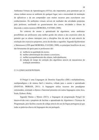 !
!
18!
Ambientes Virtuais de Aprendizagem (AVAs), são importantes, pois permitem que os
alunos tenham acesso ao ambiente de qualquer lugar, sem a necessidade de instalação
de aplicativos e de um computador com muitos recursos para exercitarem seus
conhecimentos. Os ambientes virtuais servem de mediador das atividades propostas
pelo professor, auxiliando no gerenciamento dos cursos, atividades e fóruns de
discussão e outros recursos (MOREIRA; FAVERO, 2008).
No contexto do ensino e aprendizado de algoritmos, estes ambientes
possibilitam aos professores uma melhor gestão dos alunos e dos exercícios além de
permitir que os alunos interajam com a disciplina fora da sala de aula através da
resolução dos exercícios propostos, envio de dúvidas e sugestões. Segundo Kjollerstrom
e Martensson (1999 apud MOREIRA; FAVERO, 2008), os principais benefícios do uso
das ferramentas de apoio para os professores são:
a) melhoria na qualidade do ensino;
b) melhor administração dos alunos e exercícios;
c) melhor acompanhamento dos alunos, individualmente;
d) redução do tempo de correção dos algoritmos através de mecanismos de
avaliação automática.
2.3 A LINGUAGEM POTIGOL
O Potigol é uma Linguagem de Domínio Específico (DSL) multiplataforma,
multiparadigma e de sintaxe fácil e intuitiva, voltada para o ensino e aprendizado
(DANTAS; MORAIS, 2011). A linguagem utiliza recursos dos paradigmas
estruturados, orientado a objetos e funcional presentes em outras linguagens como Java,
Scala, Python e Ruby.
Segundo Dantas e Morais (2011), a linguagem de programação Potigol foi
desenvolvida com o propósito de facilitar o aprendizado de Algoritmos e Técnicas de
Programação, pois facilita a escrita de código através do uso da língua portuguesa já que
todas as palavras-chaves da linguagem são em português.
 