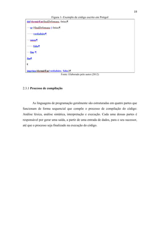 !
!
19!
Figura 1- Exemplo de código escrito em Potigol
Fonte: Elaborado pelo autor (2012)
2.3.1 Processo de compilação
As linguagens de programação geralmente são estruturadas em quatro partes que
funcionam de forma sequencial que compõe o processo de compilação do código:
Análise léxica, análise sintática, interpretação e execução. Cada uma dessas partes é
responsável por gerar uma saída, a partir de uma entrada de dados, para o seu sucessor,
até que o processo seja finalizado na execução do código.
 