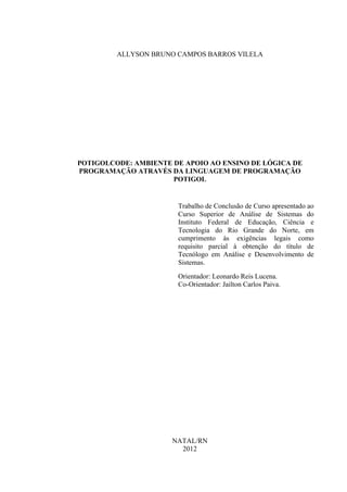 ALLYSON BRUNO CAMPOS BARROS VILELA
POTIGOLCODE: AMBIENTE DE APOIO AO ENSINO DE LÓGICA DE
PROGRAMAÇÃO ATRAVÉS DA LINGUAGEM DE PROGRAMAÇÃO
POTIGOL
Trabalho de Conclusão de Curso apresentado ao
Curso Superior de Análise de Sistemas do
Instituto Federal de Educação, Ciência e
Tecnologia do Rio Grande do Norte, em
cumprimento às exigências legais como
requisito parcial à obtenção do título de
Tecnólogo em Análise e Desenvolvimento de
Sistemas.
Orientador: Leonardo Reis Lucena.
Co-Orientador: Jailton Carlos Paiva.
NATAL/RN
2012
 