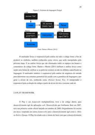 !
!
20!
Figura 2- Estrutura da linguagem Potigol
Fonte: Dantas e Morais (2012)
O analisador léxico é responsável pela análise de todo o código fonte a fim de
produzir os símbolos, também conhecidos como tokens, que serão manipulados pela
próxima etapa. É na análise léxica que são eliminados todos os espaços em branco e
comentários do código fonte. Dantas e Morais (2011) definem a análise léxica como
sendo uma forma de verificar se as palavras existem ou não no alfabeto especificado na
linguagem. O analisador sintático é responsável pela análise da sequência de entrada
para determinar sua estrutura gramatical de acordo com a gramática da linguagem e por
gerar a árvore de nós, conhecida como Abstract Syntax Tree. O interpretador é
responsável pela avaliação do código a partir da árvore de nós e executar cada nó.
2.4 PLAY FRAMEWORK
O Play é um framework multiplataforma, livre e de código aberto, para
desenvolvimento ágil de aplicações web. Desenvolvido por Guillaume Bort em 2007,
teve sua primeira versão oficial lançada em outubro de 2009. Originalmente foi escrito
em Java e inspirado em outros frameworks para o desenvolvimento ágil como o Ruby
on Rails e Django. O Play foi criado com o intuito de fazer com que o desenvolvimento
 