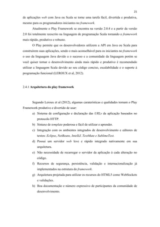!
!
21!
de aplicações web com Java ou Scala se torne uma tarefa fácil, divertida e produtiva,
mesmo para os programadores iniciantes no framework.
Atualmente o Play Framework se encontra na versão 2.0.4 e a partir da versão
2.0 foi totalmente reescrito na linguagem de programação Scala tornando o framework
mais rápido, produtivo e robusto.
O Play permite que os desenvolvedores utilizem a API em Java ou Scala para
construírem suas aplicações, sendo o mais aconselhável para os iniciantes no framework
o uso da linguagem Java devido a o sucesso e a comunidade da linguagem porém se
você quiser tornar o desenvolvimento ainda mais rápido e produtivo é recomendado
utilizar a linguagem Scala devido ao seu código conciso, escalabilidade e o suporte à
programação funcional (LEROUX et al, 2012).
2.4.1 Arquitetura do play framework
Segundo Leroux et al (2012), algumas caraterísticas e qualidades tornam o Play
Framework produtivo e divertido de usar:
a) Sistema de configuração e declaração das URLs da aplicação baseados no
protocolo HTTP.
b) Sintaxe de template poderosa e fácil de utilizar e aprender.
c) Integração com os ambientes integrados de desenvolvimento e editores de
textos: Eclipse, NetBeans, IntelliJ, TextMate e SublimeText.
d) Possui um servidor web leve e rápido integrado nativamente em sua
arquitetura.
e) Não necessidade de recarregar o servidor da aplicação à cada alteração no
código.
f) Recursos de segurança, persistência, validação e internacionalização já
implementados na estrutura do framework.
g) Arquitetura projetada para utilizar os recursos do HTML5 como WebSockets
e validações.
h) Boa documentação e número expressivo de participantes da comunidade de
desenvolvimento.
 