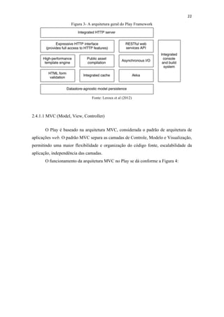 !
!
22!
Figura 3- A arquitetura geral do Play Framework
Fonte: Leroux et al (2012)
2.4.1.1 MVC (Model, View, Controller)
O Play é baseado na arquitetura MVC, considerada o padrão de arquitetura de
aplicações web. O padrão MVC separa as camadas de Controle, Modelo e Visualização,
permitindo uma maior flexibilidade e organização do código fonte, escalabilidade da
aplicação, independência das camadas.
O funcionamento da arquitetura MVC no Play se dá conforme a Figura 4:
 