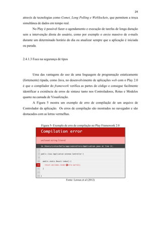 !
!
24!
através de tecnologias como Comet, Long Polling e WebSockets, que permitem a troca
simultânea de dados em tempo real.
No Play é possível fazer o agendamento e execução de tarefas de longa duração
sem a intervenção direta do usuário, como por exemplo o envio massivo de e-mails
durante um determinado horário do dia ou atualizar sempre que a aplicação é iniciada
ou parada.
2.4.1.3 Foco na segurança de tipos
Uma das vantagens do uso de uma linguagem de programação estaticamente
(fortemente) tipada, como Java, no desenvolvimento de aplicações web com o Play 2.0
é que o compilador do framework verifica as partes do código e consegue facilmente
identificar a existência de erros de sintaxe tanto nos Controladores, Rotas e Modelos
quanto na camada de Visualização.
A Figura 5 mostra um exemplo de erro de compilação de um arquivo de
Controlador da aplicação. Os erros de compilação são mostrados no navegador e são
destacados com as letras vermelhas.
Figura 5- Exemplo de erro de compilação no Play Framework 2.0
Fonte: Leroux et al (2012)
 