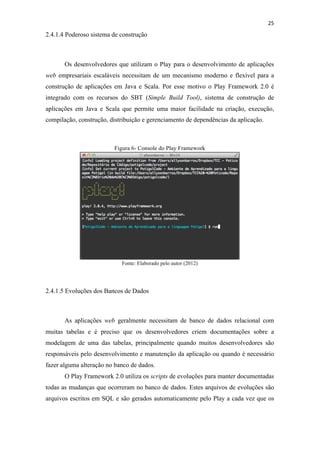 !
!
25!
2.4.1.4 Poderoso sistema de construção
Os desenvolvedores que utilizam o Play para o desenvolvimento de aplicações
web empresariais escaláveis necessitam de um mecanismo moderno e flexível para a
construção de aplicações em Java e Scala. Por esse motivo o Play Framework 2.0 é
integrado com os recursos do SBT (Simple Build Tool), sistema de construção de
aplicações em Java e Scala que permite uma maior facilidade na criação, execução,
compilação, construção, distribuição e gerenciamento de dependências da aplicação.
Figura 6- Console do Play Framework
Fonte: Elaborado pelo autor (2012)
2.4.1.5 Evoluções dos Bancos de Dados
As aplicações web geralmente necessitam de banco de dados relacional com
muitas tabelas e é preciso que os desenvolvedores criem documentações sobre a
modelagem de uma das tabelas, principalmente quando muitos desenvolvedores são
responsáveis pelo desenvolvimento e manutenção da aplicação ou quando é necessário
fazer alguma alteração no banco de dados.
O Play Framework 2.0 utiliza os scripts de evoluções para manter documentadas
todas as mudanças que ocorreram no banco de dados. Estes arquivos de evoluções são
arquivos escritos em SQL e são gerados automaticamente pelo Play a cada vez que os
 