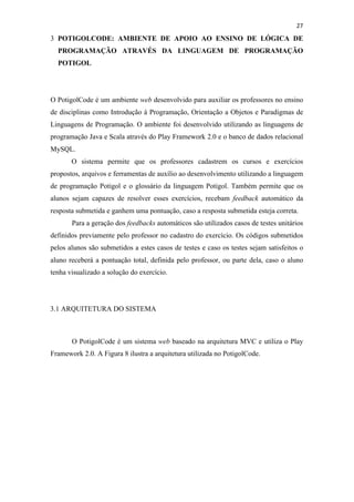 !
!
27!
3 POTIGOLCODE: AMBIENTE DE APOIO AO ENSINO DE LÓGICA DE
PROGRAMAÇÃO ATRAVÉS DA LINGUAGEM DE PROGRAMAÇÃO
POTIGOL
O PotigolCode é um ambiente web desenvolvido para auxiliar os professores no ensino
de disciplinas como Introdução à Programação, Orientação a Objetos e Paradigmas de
Linguagens de Programação. O ambiente foi desenvolvido utilizando as linguagens de
programação Java e Scala através do Play Framework 2.0 e o banco de dados relacional
MySQL.
O sistema permite que os professores cadastrem os cursos e exercícios
propostos, arquivos e ferramentas de auxílio ao desenvolvimento utilizando a linguagem
de programação Potigol e o glossário da linguagem Potigol. Também permite que os
alunos sejam capazes de resolver esses exercícios, recebam feedback automático da
resposta submetida e ganhem uma pontuação, caso a resposta submetida esteja correta.
Para a geração dos feedbacks automáticos são utilizados casos de testes unitários
definidos previamente pelo professor no cadastro do exercício. Os códigos submetidos
pelos alunos são submetidos a estes casos de testes e caso os testes sejam satisfeitos o
aluno receberá a pontuação total, definida pelo professor, ou parte dela, caso o aluno
tenha visualizado a solução do exercício.
3.1 ARQUITETURA DO SISTEMA
O PotigolCode é um sistema web baseado na arquitetura MVC e utiliza o Play
Framework 2.0. A Figura 8 ilustra a arquitetura utilizada no PotigolCode.
 