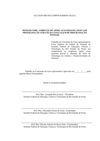 !
ALLYSON BRUNO CAMPOS BARROS VILELA
POTIGOLCODE: AMBIENTE DE APOIO AO ENSINO DE LÓGICA DE
PROGRAMAÇÃO ATRAVÉS DA LINGUAGEM DE PROGRAMAÇÃO
POTIGOL
Trabalho de Conclusão de Curso apresentado ao
Curso Superior de Análise de Sistemas do
Instituto Federal de Educação, Ciência e
Tecnologia do Rio Grande do Norte, em
cumprimento às exigências legais como
requisito parcial à obtenção do título de
Tecnólogo em Análise e Desenvolvimento de
Sistemas.
Trabalho de Conclusão de Curso apresentado e aprovado em ___/___/____, pela
seguinte Banca Examinadora:
BANCA EXAMINADORA
Prof. Msc. Leonardo Reis Lucena – Presidente
Instituto Federal de Educação, Ciência e Tecnologia do Rio Grande do Norte
Prof. Msc. Alexandre Gomes de Lima - Examinador
Instituto Federal de Educação, Ciência e Tecnologia do Rio Grande do Norte
Prof. Msc. Plácido Antonio de Souza Neto - Examinadora
Instituto Federal de Educação, Ciência e Tecnologia do Rio Grande do Norte
 