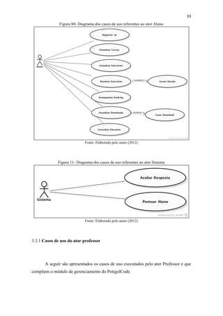 !
!
33!
Figura 80- Diagrama dos casos de uso referentes ao ator Aluno
Fonte: Elaborado pelo autor (2012)
Figura 11- Diagrama dos casos de uso referentes ao ator Sistema
Fonte: Elaborado pelo autor (2012)
3.3.1 Casos de uso do ator professor
A seguir são apresentados os casos de uso executados pelo ator Professor e que
compõem o módulo de gerenciamento do PotigolCode.
 