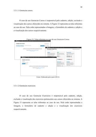 !
!
34!
3.3.1.1 Gerenciar cursos
O caso de uso Gerenciar Cursos é responsável pelo cadastro, edição, exclusão e
visualização dos cursos oferecidos no sistema. A Figura 12 representa as telas referentes
ao caso de uso. Nela estão representadas a listagem, o formulário de cadastro e edição e
a visualização dos cursos respectivamente.
Figura 12- Telas referentes ao caso de uso Gerenciar Cursos
Fonte: Elaborado pelo autor (2012)
3.3.1.2 Gerenciar exercícios
O caso de uso Gerenciar Exercícios é responsável pelo cadastro, edição,
exclusão e visualização dos exercícios pertencentes aos cursos oferecidos no sistema. A
Figura 13 representa as telas referentes ao caso de uso. Nela estão representadas a
listagem, o formulário de cadastro e edição e a visualização dos exercícios
respectivamente.
 